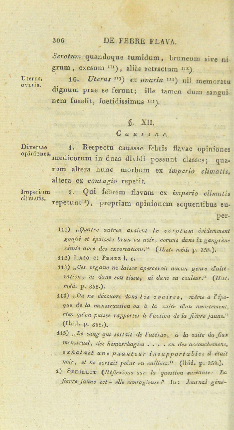 Scio tum quandoque tumidum, bruneum tive ni grum , exesum ,ir), alias retractum *) Uteruf, 1G. Uterus et ovaria ”4) njj memoratu ovaria. dignum prae se Ierunt; ille tamen dum sangui- nem fundit, foetidissimus 11s). fi. XII. C a u s s a c. Diversae opiniones. i. Respectu caussae febris flavae opiniones medicorum in duas dividi possunt classes; qua- rum altera hunc morbum ex imperio climatis, altera ex contagio repetit. Imperium 2. Qui febrem flavam ex imperio climatis climatis. . . . repetunt propriam opinionem sequentibus su- per- Hl) „Quatre autres avaient le scrotum evidemment gonjle et epaissi ; brun ou noir, comme dans la gangrene senile avec des excoriations,li (Uist. mcd. p. 356.). 112) Laso et Ferez 1. c. 113) „Cet organe ne laisse apercevoir aucun genre dalte- ration, ni dans son tissu, ni dans sa couleur.“ (Uist. med, p. 358.). 11-1) ;iO/i ne decouvre dans les ovaires, meme a T epo- que de la menstruation ou a la suite <Tun avortement, rien qa on puisse rapporter a l action de la Jievre /au/ie.“ (Ibid. p. 358.), 115) ,,Le sang qui sortait de luterus, a la suite du Jlux menstruet, des hemorrhagies ... . ou des accouchemens, e x ha l ai t une p uant e ur i nsupportable; il et ait noir, et ne sortait point en caillots.“ (Ibid. p. 359.). 1) Sedillot (llejlexions sur la question suivanle: La fievre jaune est - e Ile contagieuse ? Iu: Journal gene-