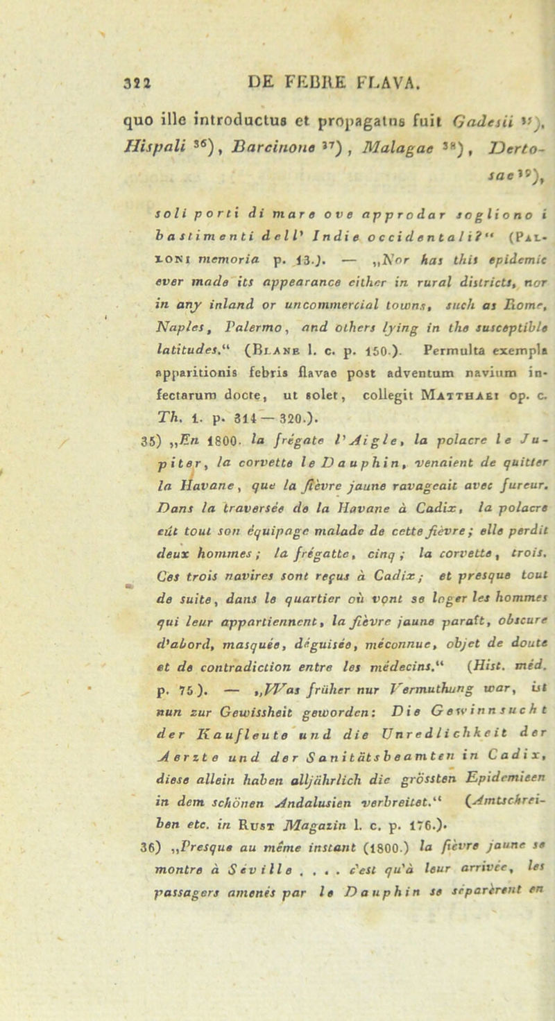 quo ille introductus ct propagatus fuit Gades ii . Hispali s6), Barcinone 3T) , Malagac 38)f IDerto- sacW), soli p o r t i di mare ove approdar sogliono i basii menti dell’ Indi e Occidental i ?“ (Plt- ioni memoria p. 13.). — ,,AW has this epidcmic ever made its appearance cither in rural districts, nor in any inland or uncommercial touins, siich as liome, i Naples, Palermo, and others lying in the susceptible latitudes.“ (Blane 1. c. p. 150 )- Permulta exempla apparitionis febris flavae post adventum navium in- fectarum docte, ut solet, collegit Matthaei op. c. Th. i. p. 314 — 320.). 35) „En 1800- la fregate VAigle, la polacre le Ju- piter, la corvette le Da uphin, venaient de quitter la Havane, que la fievre jaune ravageaic avec fureur. Dans la traversee de la Havane d Cadix, la polacre cut toul son dquipage maladc de cette fievre; elle perdit deux hommes ; la fregatte, cinq ; la corvette , trois. Ces trois navires sont refus d Cadix; et presque toul de suite, dans le quarticr oii vonl se logerles hommes qui leur appartiennent, la fievre jaune paratt, obscure d’abord, masqude, deguisee, meconnue, objet de doute et de contradiction entre les medecins.“ (Hist. mid. p. 75). — 'tjfVas friilier nur Vermuthung war, ist nun zur Gewissheit gewordcn: Die Gesvinnsucht der Kaufleute und die Unredlichkeit der A e r z t e und der Sanitdtsbeamten in Cadix, diese allein haben alljiihrlich dic grossten Epidemieen in dem schbnen Andalusien verbreilet.“ (Amtschrei- ben etc. in Rust Magaiin 1. c. p. 176.)- 36) ,,Presque au meme instant (1800.) la fievre jaune se montre d Sevi Ile , . . . c'est qu'd leur arrivee, les passagers amenes par le Da uphin se srparerent en