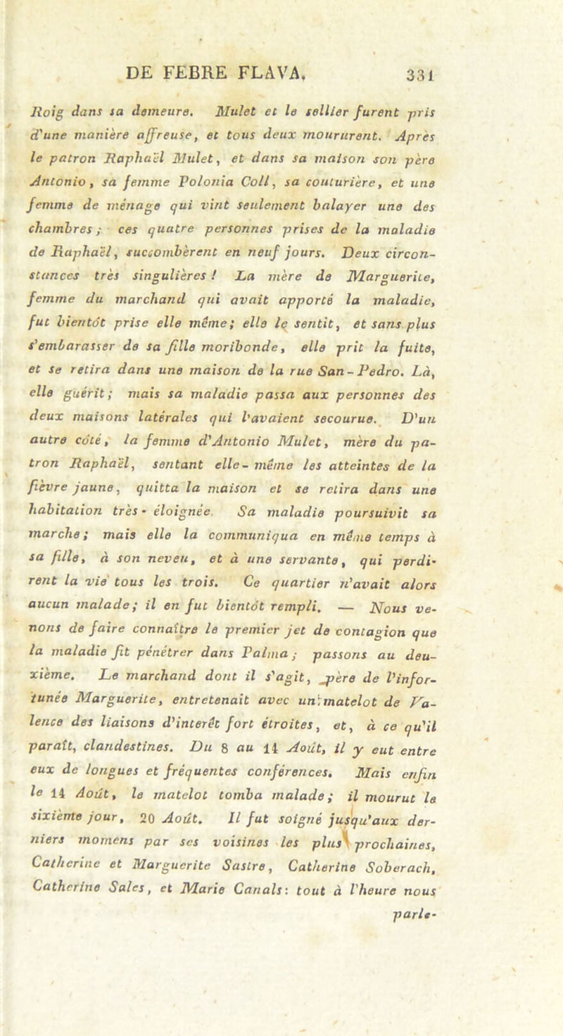 Roig dans ia demeure. Mulet et le sellier furent -pi is cTune maniere ajfreuse, et tous deux moururent. Apres le patron Raphael Mulet, et dans sa maison son pere Antonio, sa femme Po/onia Coli, sa couluriere, et une femme de menage qui vint seulement balayer une des cliambres; ces quutre pcrsonnes priscs de la maladie de Raphael, succomberent en neaf jours. Deux circon- stanccs tres singulieres ! La mere de JVIargueriie, femme du marcliand qui avait apporte la maladie, fut hientot prise ello meme; elle le sentit, et sans plus s'emlarasser de sa fille moribonde, elle prit la fuite, et se retira dans une maison de la rue San- Pedro. La, elle guerit; mais sa maladie passa aux personnes des deux maisons laterales qui 1’avaient secourue. D'un autre cote, la femme d'Antonio Mulet, mere du pa- tron Raphael, sontant elle- meme les atteintes de la fievre jaune, quitta la maison et se retira dans une liabitation tres • eloignee. Sa maladie poursuivit sa marclie; mais elle la commnniqua en mthne temps d sa fille, d son neveu, et d une servante, qui perdi• rent la vie' tous les trois. Ce quartior n’avait alors aucun malade; il en fut bientot rempli. — Nous ve- nons de faire connaitre le premier jet de contagion que la maladie fit penetrer dans Palma; passons au deu- xieme, Le marchand dont il s'agit, jpere de Vinfor- tunee Marguerite, entretenait avec un:matelot de Va- lente des liaisons d'inter<h fort etroites, et, d ce qu'il parait, clandestines. Du 8 au 14 Aodt, il y eut entre eux de longues et frequentes conferences. Mais enjin le 14 Aout, le matclot tomba malade; il mourut le sixiente jour, 20 Aout. Il fut soigne jusqu'aux der- niers momcns par scs voisines les plus\ prochaines, Cat/,crine et Marguerite Sastre, Catherine Soberach, Cathcrine Sales, et JMarie Canals: tout d l'heure nous parlt-