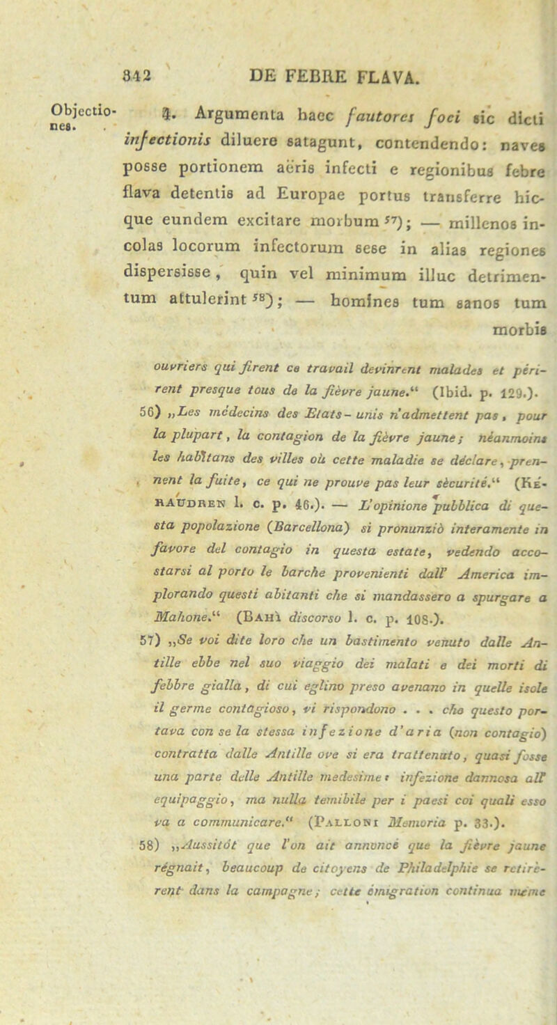 Objectio- nes. 4- Argumenta haec fautores foci «ic dicti injectionis diluere satagunt, contendendo: naves posse portionem aeris infecti e regionibus febre flava detentis ad Europae portus transferre hic- que eundem excitare morbum”); — millenos in- colas locorum infectorum se6e in alias regiones dispersisse, quin vel minimum illuc detrimen- tum attulerint ; — homines tum sanos tum morbis ouvners qui firent ce travail devinrent malades et peri- rent presque tous de la fisure jaune.“ (Ibid. p. 129.). 56) „Les mcdecins des Elats-unis n'admettent pas, pour la plupart, la contagion de la fievre jaune; neanmoint les habitans des villes oh cette maladie se declare, prtn- nent lafuite, ce qui ne prouve pas leur skeurite(Ke- raudren 1. c. p. 46>). — L’opinione pubblica di que- sta popolazione (Barcellona) si pronunzib interamente in favore dei contagio in questa esto.te, vedendo acco— starsi al porto le barche provenienti dall’ America im- plorando questi abitanti che si mandassero a spurgare a Mahone.“ (Bahi discorso 1. c. p. 10S-). 57) „Se voi dite loro che un bastimento venuto dalle An- tille ebbe nel suo viaggio dei malati e dei morti di febbre gialla, di cui eglino preso avenano in quelle isole il germe contagioso, vi rispondono . . . cho questo por- tava con se la st essa infezione d’aria (non contagio) contratta dalle Antille ove si era trattenuto, quasi fosse una parte delle Antille medesime t infezione dannesa ali equipaggio, ma nulla temibile per i paesi coi quali esso va a communicare(Palioni Memoria p. 33.). 58) „Aussiiot que l'on ait annonce que la fievre jaune regnait, beaucoup de citoycns de Philadelphie se rctirc- reift- dans la carnpagne; cette emigration continua me me