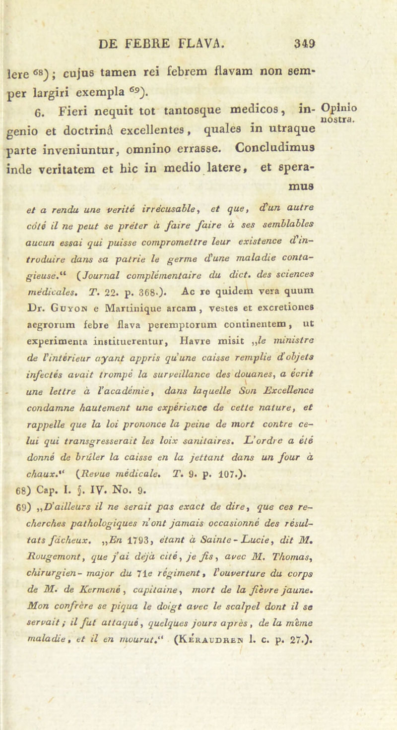 Iere 6S); cujus tamen rei febrem flavam non eem- per largiri exempla 69). 6. Fieri nequit tot tantosque medicos, in- Opinio -1 . nostra, genio et doctrind excellentes, quales in utraque parte inveniuntur, omnino errasse. Concludimus inde veritatem et hic in medio latere, et spera- mus et a rendu une verite irrecusable, et que, cCun aut re cote il ne peut se preter a faire faire d ses semblables aucun essa.i qui puisse compromettre leur existence d in- troduire dans sa patrie le germe d'une maladie conta- gieuse.“ (Journal complementaire du dict. des Sciences medicales. T. 22. p. 3680* Ac re quidem vera quum Dr. Guyon e Martinique arcam, vestes et excretiones aegrorum febre flava peremptorum continentem, ut experimenta instituerentur, Havre misit ,,le ministra de Vinterieur ayant appris qui une caisse remplie diobjets infectes avait trompe la surveillance des douanes, a ecrit une lettre d Vacademie, dans laquelle Sun Excellence condamne hautement une experience de cette nature, et rappelle que la loi prononce la peine de mort contre ce- lui qui transgresserait les loix saniiaires. Uordre a et e donne de bruler la caisse en la jettant dans un four d chaux(Revue medicale. T. 9- p. 107.). 68) Cap. I. §. IV* No. 9. 69) „D’ailleurs il ne serait pas exact de dire, que ces re- cherches pathologiques nont jamais occasionne des resul- tats facheux. ,,En 1793, (itant d Sainte - Lucie, dit M. Ruugemont, que f ai deja cite, je fis, avec M. T/iomas, chirurgien- major du 71e regiment, Vouverture du corps de M. de Kermene , capitaine, mort de la fievre jaune. Mon confrere se piqua le doigt avec le scalpel dont il se servait; il fut atlaque , quelques jours apres, de la mime maladie, et il en mourut(Keraudken 1. c. p. 27.).