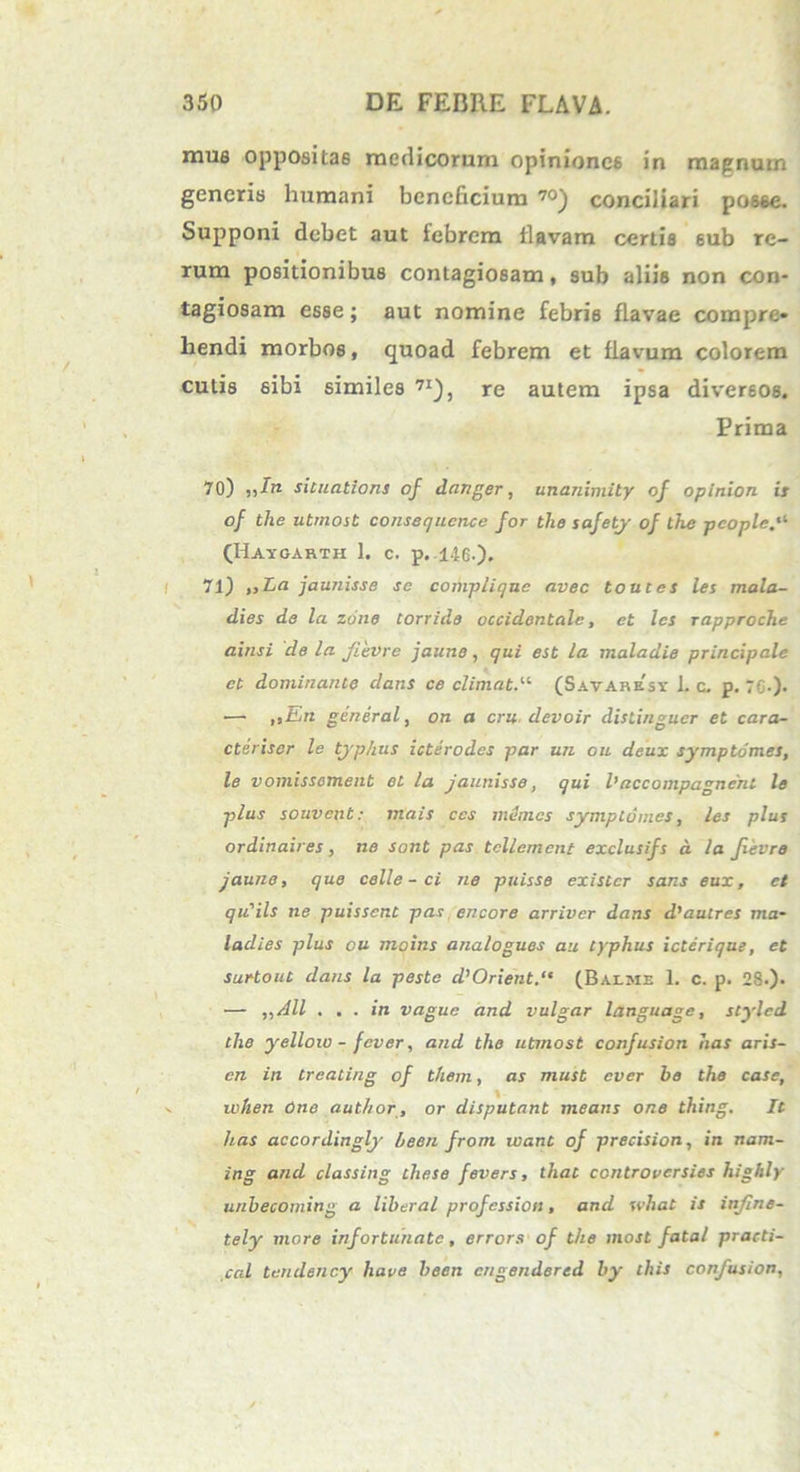 mus oppositas medicorum opiniones in magnum generis humani beneficium 70) conciliari posse. Supponi debet aut febrem flavam certis sub re- rum positionibus contagiosam, sub aliis non con- tagiosam esse; aut nomine febris flavae compre» hendi morbos, quoad febrem et flavum colorem cutis sibi similes 7I), re autem ipsa diversos. Prima 70) „In sicuations of danger, unanimity of opinion is of the utmost consequcnce for the safety of the pcople (Hayoarth 1. c. p. 146.)» 71) „La jaunisse se compliquc avec toutet les mala- dies de la zune corride occidentale, et les rapproche ainsi de la flevre jaicne, qui est la maladie principale et dominante dans ce elimat.'-'' (Savaresy 1. c. p. 76-)- •— ,>En general, on a cru devoir clistinguer et cara- cteriscr le typhus icterodes par un ou deux symptomes, le voniissoment et la jaunisse, qui 1’accompagnent le plus souvcnt: mais ccs mimos symptomes, les plus ordinaires, ne sont pas tcllement exclusifs d la flevre jaune, que celle - ci ne puisse exister saris eux, et qu'ils ne puissent pas encore arriver dans d'autres ma- laches plus ou moins analogues au typhus icterique, et surtout dans la peste d’Orient.“ (Baeme 1. c. p. 2S.). — ,,All ... in vague and vulgar language, stylcd the yelloio - fever, and the utmost confusion has aru- ere iit treating of them, as must ever be the case, when One author, or disputant means one thing. It has accordingly heen frorn viant of precision, in nam- ing and classing these fevers, that controvcrsies highly unbecoming a liberal profession, and what is infine- tely more infortunate, errors of the most fatal practi- cal tendency liave been engendered by this confusion,