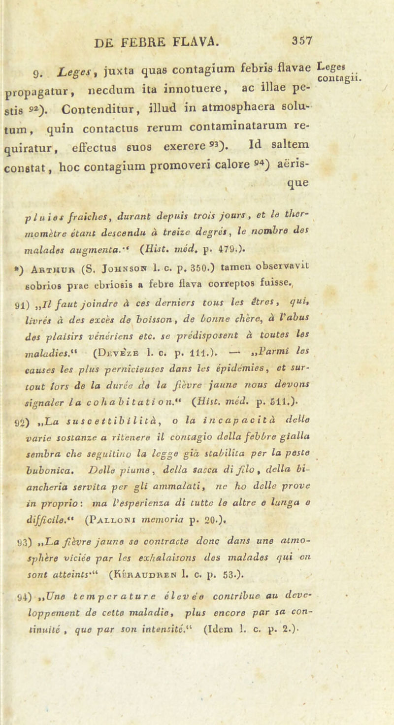 9. Leges, juxta quas contagium febris flavae Leges propagatur, necdum ita innotuere, ac illae pe- stis s*). Contenditur, illud in atmosphaera solu- tum , quin contactus rerum contaminatarum re- quiratur, effectus 6U0S exerere93). Id saltem constat, hoc contagium promoveri calore 94) aeris- , que p l u i es fraiclies, durant depuis trois jours , et le ther- mometre etant descendit d treizc degres, le nombre des malades augmenta. (Hist. med. p. 479.). *) Arthur (S. Johnson i. c. p. 350.) tamen observavit sobrios prae ebriosis a febre llava correptos fuisse., St) sJl faut joindre d ces derniers tous les itres, qui, livres d des exces de boisson, de bonne cliere, d l'abus des plaisirs veneriens etc. se predisposent d toutes les maladies(Deveze 1. c. p. 111.). — „Parmi les causes les plus pernicieuses dans les epidemies, et sur- cout lors de la duree de la fievre jaune nous devons signaler la c o li a b i t a t i o n.“ (Hist. med. p. 511.). 92) >iLa suscettibilitd, o la incapacitd delle varie sostanzc a ritenere il contagio della febbre gialla sembra che seguitino la legge gia stabilita per la peste bubonica. Delle piume , della sacca di Jilo , della, bi- ancheria servita per gli ammalati, ne ho delle prove in proprio: tna Vesperienza di lutte le altre e lunga e difficile.“ (Palloni memoria p. 20.). 93) »>La fievre jaune se contracte donc dans une atrno- sphere viciee par les exhalaisons des malades qui on sont atteints‘“ (Kuraudren 1. c. p. 53.). 94) ,,Une temperature e leve'e contribue au clcvc- loppement de celte maladie, plus encore par sa con- tinuite , que par son intensite. (Idem 1. c. p. 2.)-