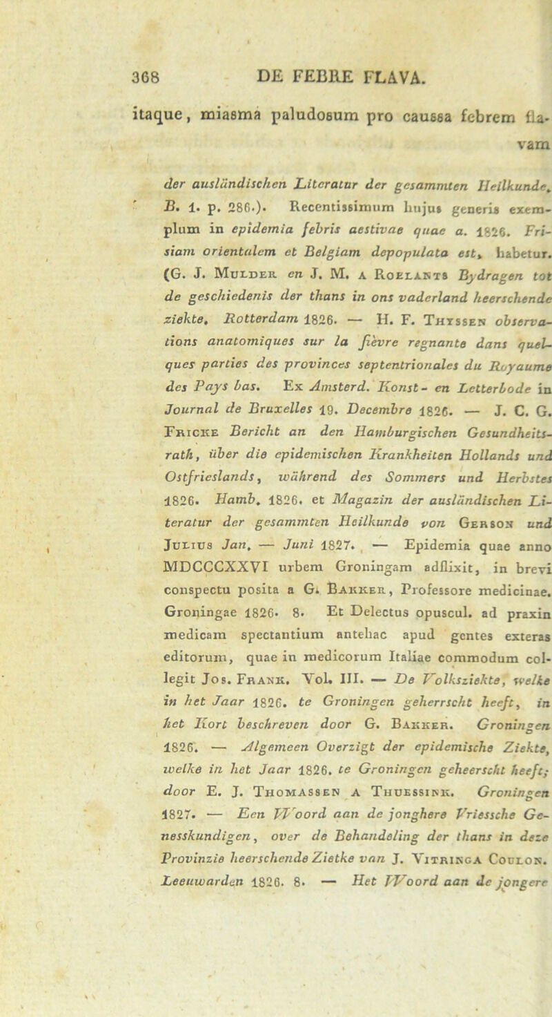 itaque, miasma paludosum pro caussa febrem fla- vam der ausliindischen Litcratur der gcsammten Ileilkunde. B. 1. p. 286.). Recentissimum hujus generi» exem- plum in epidemia febris aestivae quae a. 1826. Fri- siam orientalem et Belgiam depopulata est% habetur. (G. J. Mulder en J. M. a Roelakts Bydragen tot de geschiedenis der thans in ons vaderland heerschende siekte. Rotterdam 1826. — H. F. Thtssen observa- tions anatomiques sur la fievre regnante dans quel- ques parties des provinces septentrionales du Royaume des Pays bas. Ex Amsterd. Konst- en Letterlode in Journal de Bruxelles 19. Decembre 1826. — J. C. G. Fricke Bericlit an den Hatnburgischen Gesundheits- rath, iiber die cpidcmischen Krankheiten Hollands und Ostfricslands, wahrend des Sommers und Herbstes 1826. Hamb. 1826. et Magazin der ausliindischen Li- teratur der gesammten Ileilkunde von Gersox und Junius Jan, — Juni 1827. — Epidemia quae anno MDCCCXXVI urbem Groningam adflixit, in brevi conspectu posita a G. Bakker., Professore medicinae. Groningae 1826. 8. Et Delectus opuscul. ad praxin medicam spectantium antehac apud gentes exteras editorum, quae in medicorum Italiae commodum col- legit Jos. Frank. YoL III. — De Volksziekte, svelke in het Jaar 1826. te Groningen geherrscht heeft, in Jiet IZort beschreven door G. Bakker. Groningen 1826. — Algemeen Overzigt der cpidemische Ziekte, welke in het Jaar 1826. te Groningen gcheersckt heeft; door E. J. Thomassen a Thuessikk. Groningen 1827. — Een pl oord aan de jonghere Vriessche Gc- nesskundigen, over de Behandeling der thans in deze Provinzie heerschende Zietke van J. Vitringa Coulon. Leeuwarden 1826. 8* — Het TVoord aan de jongere