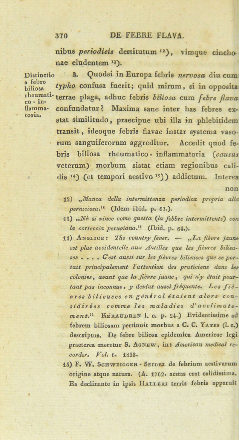 nibue periodicis destitutum I2), viraque cincho nae eludentem ^)- Distinctio 3. Quodsi in Europa febris nervosa diu cum biiiosa° typho confusa fuerit; quid mirum, ei in opposita ^oiei*i™ati’terrae plaga, adhuc febris biliosa cum febre flava flamma' confundatur? Maxima sane inter has febres ex- stat similitudo, praecipue ubi illa in phlebitidem transit, ideoque febris flavae instar systema vaso- rum 6anguiferorum aggreditur. Accedit quod fe- bris biliosa rheumatico - inflammatoria (causus veterum) morbum sistat etiam regionibus cali- dis I4) (et tempori aestivo **)) addictum. Interea non 12) „ Manca della intermittenza periodica propria alia perniciosa.“ (Idem ibid. p. 63.)- 13) uNe si vince come questa (Ia febbre intermittente') con la corteccia peruviana.u (Ibid. p. 64«). 14) Angi, ice : The country fever. — ,,ZA Jievre jaune est plus accidentelle aux Antilles que les Jievres bilieu- ses . ... C’est aussi sur les Jievres bilieuses que se por- tait principalement 1’attention des praticiens dans les coloniis, avant que la Jievre jaune, qui ny dtait pour- tant pas inconnue, y devint aussi frequente. Les fid- vres bilieuses en gendral dtaient alors con- sidere es comme les mala di es d’ a ccli ma t e- ment.“ Keiuddheh 1. c. p. 24.) Evidentissime ad febrem biliosam pertinuit morbus a C. C. Yates (1. c.) descriptus. De febre biliosa epidemica Ainericae legi praeterea meretur S. Aonew, in: American medical re- corder. Vol. 6« 1823. 15) F. W. Schweiggeh - Seidex do febrium aestivarum origine atque natura. (A. 1762» aestas erat calidissima. Ea declinante in ipsis IIalleri terris febris apparuit