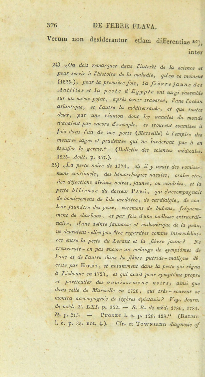 Verum non desiderantur etiam differentiae «), inter 24) „On doit remarquer dans Vinteret de la tcience et pour servir h 1'histoire da la maladie, quen ce mornent (1825.), pour la premi ere fuis, la fi e v r e ja un e des Anti lies et la peste d’ Egypte ont surgi eruemble sur un meme point, apres avuir traverse, Pune Tccian atlantique, et 1’autre la mediterranee, et que toutes deux, par une reunion dont les annales du monde n'avaient pas encore cTexemple, se trouvent toumiies d fois dans l’un de nos ports <[Marseille) d lempire det mesures sages et prudentes qui ne tarder ont pas d en etouffer le germe“ {Bulletin des Sciences medicales. 1825. Aout. p. 357.). 25) ,,La peste noire de i374, ou il y avait des vomisse- mens continuels, des hemorrhagies nasales, orales etc., des dejectioris alvines noires, jaunes, ou cendrees, et la peste bilieuse du docleur Pare, qui saccompagnait de pomissemens de bile verdatre , de cardialgie, de cou- leur jaundtre des yeux, rarement de bubons, frequem- rnent de charbons, et par fois d'une mollesse extraurdi- naire, dune tante jaunasse et cadaverique de la peau, ne devraient - elles pas Stre regardees comme intermddiai- res entre la peste du Levant et la Jievre jaune ? Ke trouverait - on pas encore un melange de symplomes de l une et de l’autre dans la fiivre putride- maligne di- ente par Kirbt , et notamment dans la peste qui regna a Lisbonne en 1723, et qui avait pour symptome propre et particulier des v omisse mens noirs, ainsi que dans celle de Marseille en 1720, qui tres - souvent se montra accompagnee de legeres epistaxis? Vcy. Journ. de med. T. LXl. p. 352. — S. 11. de med. 1780, 17S1. H. p. 215. — Pugket 1. c. p. 126. 128.“ (Balme I. c. p. 35. not. 4.). Cfr. et Towksekd diagnosis of