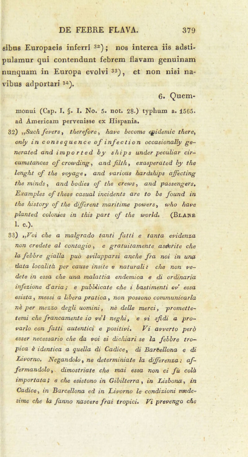 I DE FEBRE FLAVA. 379 sibus Europaeis inferri 32); nos interea iis adsti- pulamur qui contendunt febrem flavam genuinam nunquam in Europa evolvi 33), et non nisi na- vibus adportari 34). 6. Quem- monui (Cap. I. §. I. No. 5. not. 28-) typhum a. 1565. ad Americam pervenisse ex Hispania. 32) „iSuch fevers, therefore, have become egidemic there, only in consequence of infeci ion occasionatty ge- nerated and impo rted by ships under peculiar cir- cumstances of crowding, and filth, exasperated by the lenght of the voyage, and various hardships affecting the minds, and bodies of the cretos, and passengers. Examples of these casual incidents are to be found in the history of the different maritime potoers, who have planted colonies in this part of the World. (BlADE 1. c.). 33) „Voi che a malgrado tanti falli e tanta epidema non credete al contagio, e gratuitamente asderite che la febbre gialla pub svilupparsi anche fra noi in una data localitb. per cause insite e naturali: che non pe- de te in essa che una malattia endemica e di ordinaria infezione diaria; e pubblicate che i bastimenti ov essa esista, messi a libera pratica, non possono communicarla ne per mezzo degli uomini, ne delle merci, promette- temi che francamente io vel neghi, e vi sfidi a pro- vario con fatti autentici e positivi. Vi avverto perd esser necessario che da voi si dichiari se la febbre tro- pica b identica a quella di Ca dice, di Bartellona e di Itivorno. Negandolo, ne determiniate la differenza: af- fermandolo, dimostriate che mai essa non ci fit cola importata} e che esistono in Gibilterra, in Lisbona, in Cadice, in Barcellona ed in Livorno le condizioni mtede- simc che la fanno nascere frai tropici. Vi prevengo che I