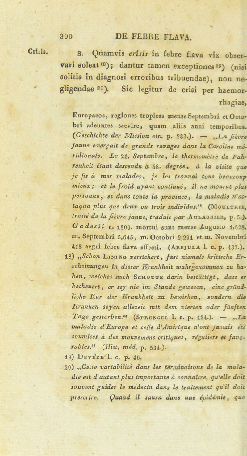 3. Quamvis crisis in febre flava vix obser- vari soleat1*); dantur tamen exceptiones«») (nisi solitis in diagnosi erroribus tribuendae), non ne- gligendae 20). Sic legitur de crisi per haemor- rhagiae, Europaeos, regiones tropicas mense Septembri et Octo- bri adeuntes saevire, quam aliis anni temporibus. (Geschichte der Mission etc. p. 283.). — „La Jievre jaune exerga.it de grands ravages dans la Carolint me- ridionale. Le 21. Septembre, le thermometre de Fah- renheit etant descendu h 58. degres, d la visite que je fis d mes malades, je les trouvai tous beaucoup tnieux; et le froid ayant continue, il ne mourut plus personne, et dans toute la province, la maladie n'at- taqua plus que deux ou trois individus(Mobetrie, traite de la fievre jaune, traduit par AblAgnier, p. 5.). Gadesii a. 1800. mortui sunt mense Augusto 1,628, m. Septembri 5,645, m. Octobri 2,291 et m. Novembri 413 aegri febre flava affecti. (Arejula 1. c. p. 437.). 48) ,,Schon Lirino versichert, Jast niemals kritische Er- scheinungen in dieser Krankheit wahrgenommen zu ha- ben, welches auch Schotte darin bestuttigt, dass er bellieuert, er sey nie im Stande gewesen, eine gnind- liche Kur der Krankheit zu hewirken, sondern die Kranken seyen allezeit mit dem vierten uder funften Tage gestorben.*• (Sprencel 1. c. p. 124.). — „La maladie d'Europe et celle d'Amerique n'ont jamais ete sournises a des mouvemens critiques, r/guliers et favo- rables.“ (Hist, med. p. 534.). 19) Deveze 1. c. p. 46. 20) „Cette variabilite dans les tirminaisons de la mala- die est d'autant plus importante a connaUre, qu'ellc doit souvcnt guider le medecin dans le traitement qu'il doit prescrire. Quand il saura dans une ejiidemie, que