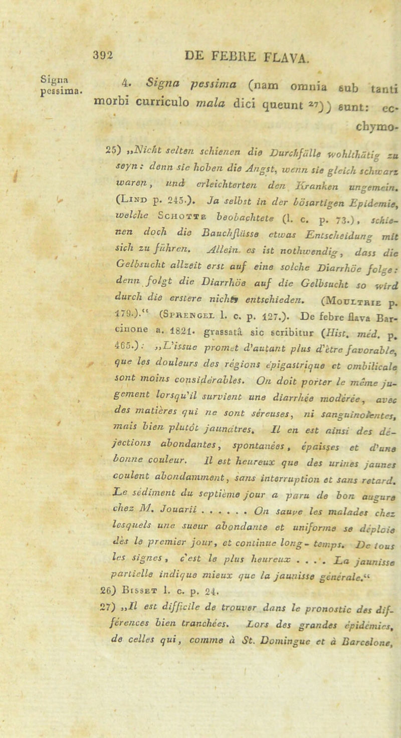 Signa pessima- 4. Signa pessima (nam omnia 6ub tanti morbi curriculo mala dici queunt 2?)) eunt: cc- chymo- 25) „Nicbt sclten schienen die Durchfalle wohlthdtig zu seyn: denn sic hoben die Angst, wcnn sie gleich schtcari waren, und erleichterten den Kranken ungemein. (Lind p. 245.). Ja selbst in der bosartigen Epidemie, welche Schotie beobachtete (1. c. p. 73-), schie- nen doch die Baucl/Jliisse ctwas Entseheidung mit sicli zu Juhrcn. Allein. cs ist nothwendig, dass die Gelbsuclit allzeit ersi auf eine solche Diarrhde folge: denn folgt die Diarrlioe auf die Gelbsucht so wird durch die er siere nichtt entschieden. (Moultrie p. 179.).“ (Sprengel 1. c. p. 127.). De febre flava Bar- cinone a. 1821- grassata sic scribitur (Hist, med. p. 465.).- ,,L’issuc promet d'autant plus detre favorable, que les douleurs des regions epigastrique ct ombilicale sont moins considerables. On doit porter le meme ju- gement lorsqu'il survient une diarrhee moderee, avec des matieres qui ne sont sereuses, ni sanguinottntes, mnis bien plutot jaunatres. II en est ainsi des de- jections abondantes, spontaneos, epaisses et d'une bonne couleur. II est heureux que des urines jaunes coulent abondamment, sans interruption et sans retard. Le sediment du septieme jour a paru de bon augure chez M, Jouarii Qn saure les malades chez lesquels une sueur abondante et uniforme se dcplcie des le premier jour, et continue long- temps. De ious les signes, c'est le plus heureux .... La jaunisse particlle indique mieux que la jaunisse generale.“ 26) BtssET 1. c. p. 24. 27) „11 est difficile de trouver dans le pronostic des dif- ferentes bien trancliecs. Lors des grandes epidemirs, de celles qui, comme d St. Dominguc et d Barcelone,