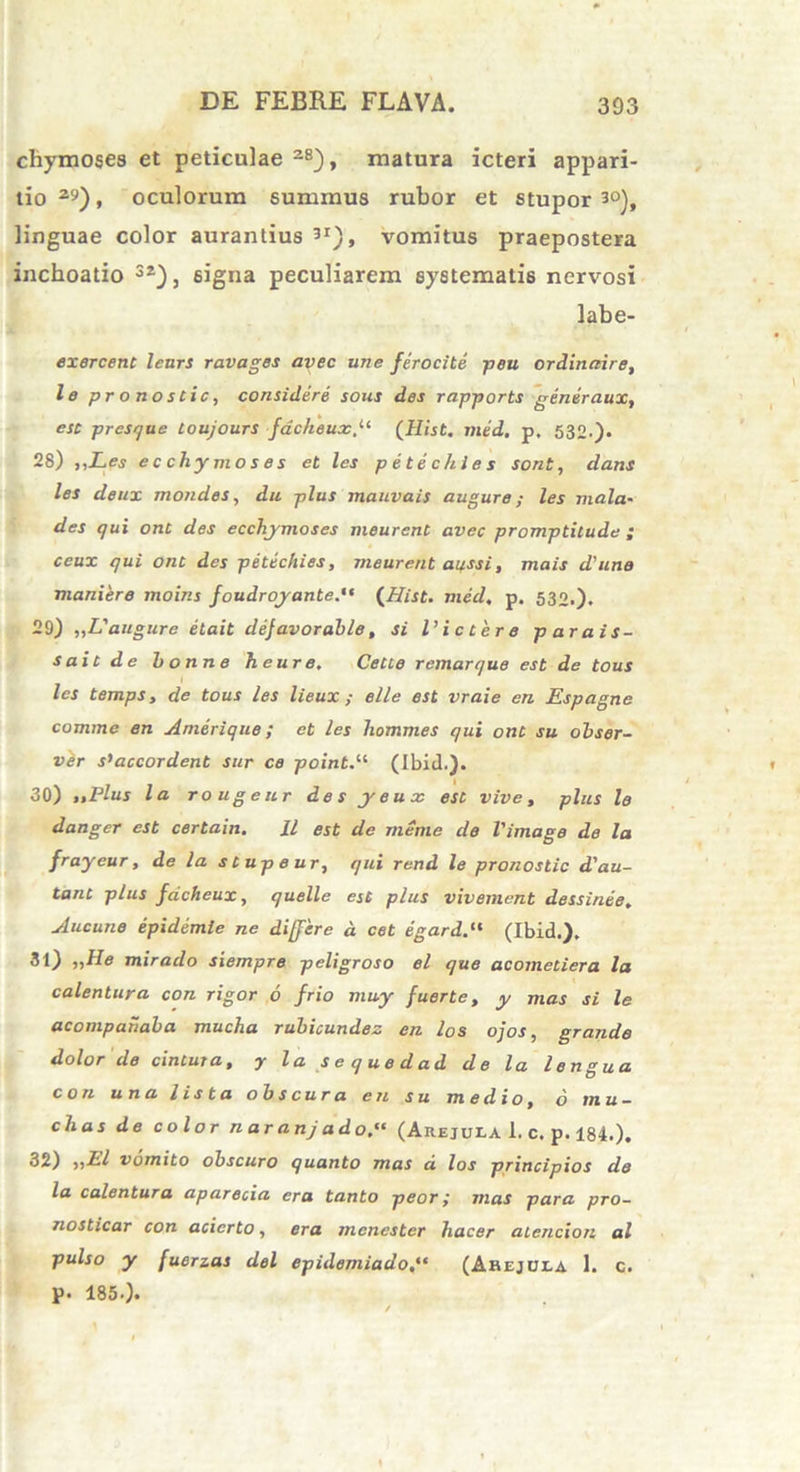 chymoses et peticulae 28), matura icteri appari- tio 29), oculorum summus rubor et stupor 3°), linguae color aurantius 3I), vomitus praepostera inchoatio 32), signa peculiarem systematis nervosi labe- exercent lenrs ravages avec une ferocite peu ordinaire, le pronoscic, considere sous des rapports gener aux, esc presque toujours facheux(Hist. med. p, 532.). 28) ,iLes ecchymoses et les p e te c hi e s sont, dans les deux rnondes, du plus mauvais auguro; les mala- des qui onc des ecchymoses meurent avec promptitude ; ceux qui onc des petechies, meurent apssi, mais d'une maniere moins foudroyante.,t {Hist. med. p. 532.)* 29) „Langure etait defavorable, si l’ictere parais- s ait de bonne heure, Cetce remarque est de tous les temps, de tous les lieux ; elle est vraie en Espagne comme en Amerique; et les hommes qui onc su obser- ver s’accordent sur ce point.li (Ibid.). 30) ttPlus la rougeur de s y e u x esc vive, plus le danger est certain. U est de meme de Vimage de la frayeur, de la s C up e ur, qui rend le pronostic d'au- tanc plus facheux, quelle esc plus vivement dessinee. Aucune epidemle ne differ e d cet egard.tl (Ibid.). 31) nile mirado siempre peligroso el que acometiera la calentur a con rigor 6 frio muy fuerte, y mas si le acompahaba mucha rubicundez en los ojos, grande dolor de cinCura, y la sequedad de la lengua con una Usta obscura en s u medio, 6 mu- chas de color n ar anj ado.“ (Arejula I. c. p. 184.). 32) iiLl vomito obscuro quanto mas d los principios de la calentura aparecia era tanto peor; mas para pro- nosticar con acierto, era mcnester hacer atencion al pulso y fuerzas dei epidemiado(Ahejula 1. c. p. 185.).