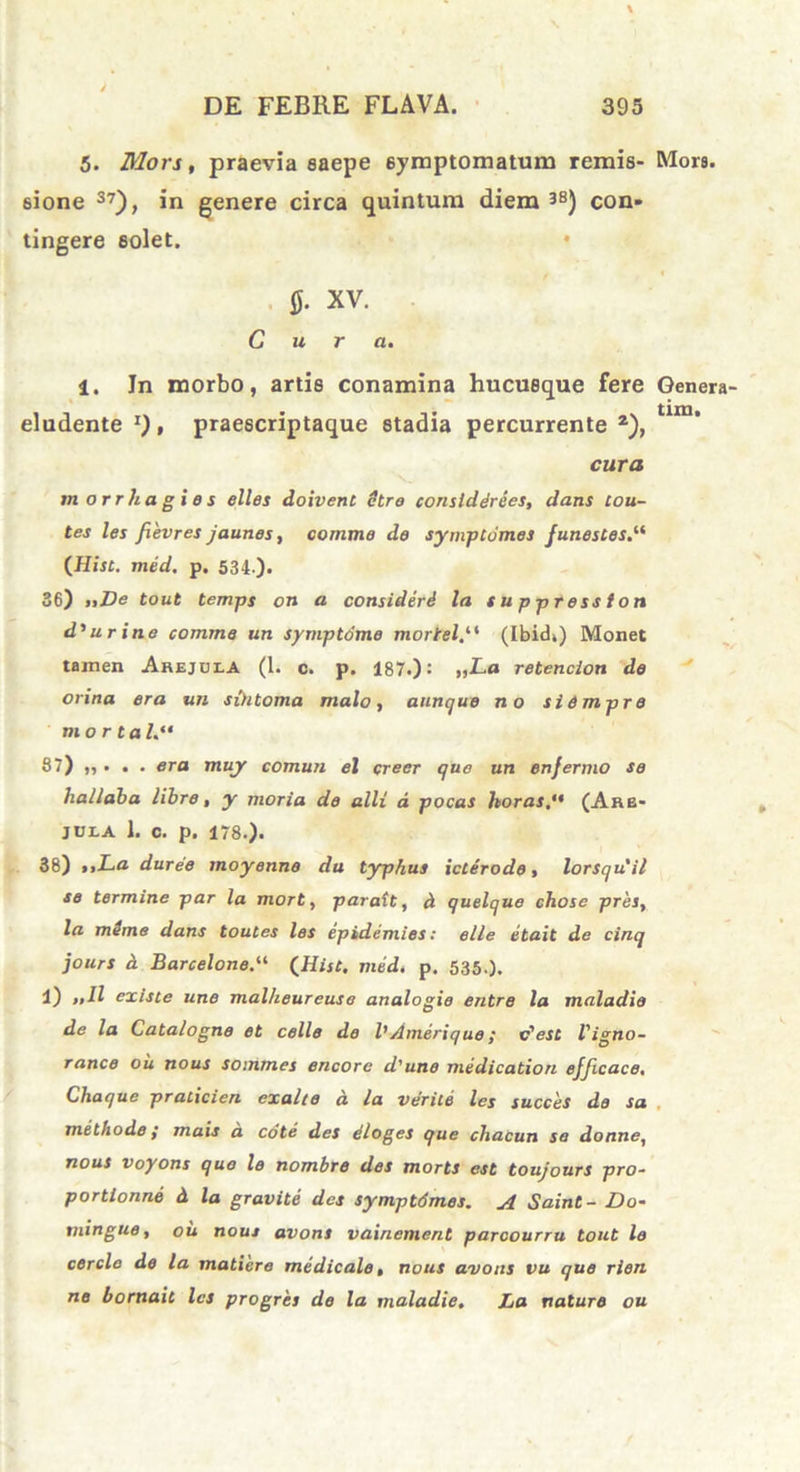 5. Mors, praevia saepe 6yinptomatum remis- Mors, sione 37), in genere circa quintum diem 3S) con- tingere solet. $■ XV. Gura. 1. In morbo, artis conamina hucusque fere Genera- eludente z), praescriptaque stadia percurrente 2), tlm’ cura morrhagies elles doivent etro conslddrees, dans tou- tes les fievres jaunes, comme de symptomes funestes.“ (Hist. med. p. 534 ). 36) „De tout temps on a consideri la s u p press lon d'urine comme un symptdme rnortel,1* (Ibid») Monet tamen Arejuea (1. o. p. 187.): „La retencion de orina era un sihtoma malo, aunque no siempro mor ta 87) „ . . . era muy cornuti el creer quo un enfermo se halldba libre, y moria de alii d pocas horas, (Arb- jula 1. c. p. 178.). 38) >iLa duree moyenne du typhus icterode, lorsqu'il se termine par la mort, paratt, ct quelque chose pres, la mime dans toutes les epidemies: elle etait de cinq jours d Barcelone.“ (Hist. med, p. 535.). 1) „11 existe une malheureuso analogio entre la maladie de la Catalogne et celle de l'Amerique; v'est Vigno- rance ou nous sommes encore d'une medicatiori efficace. Chaque praticien exalte a la verite les succes de sa methode; mais a cote des dloges que chacun se donne, nous voyons quo le nombre des morts est toujours pro- portionne d la gravite des symptdmes. A Saint- Do- mingue, ou nous avons vainement parcourru tout le cercio de la matiere medicale, nous avons vu que rien ne bornait les progres de la maladie. La nature ou