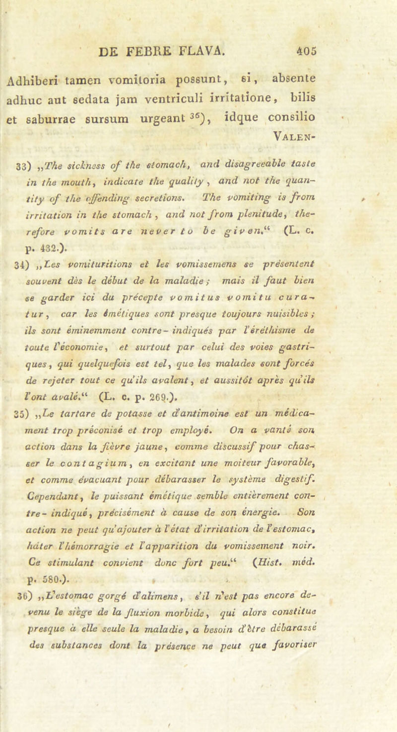 Adhiberi tamen vomitoria possunt, 6i, absente adhuc aut 6edata jam ventriculi irritatione, bilis et saburrae sursum urgeant 36), idque consilio Valen- 33) „The sicbiess of the stomach, and disagreeable taste in the mouth, indicate the quahty , and not the quan— tity of the ojfending secretions. The vomiting ia from irritation in the stomach , and not from plenitude, the- refore vomits are never to be given.(i (L. c. p. 432.). 34) ,,Les vomituritions et les vomissemens se presentent souvent des le debut de la mala di e; mais il faut bien ee garder ici du precepte vomitus vomitu cura- tur, car les imetiques sont presque toujours nuisiblcs ; iis sont eminemment contre- indiquts par l’erethisrrie de toute f economie, et surtout par celui des voies gastri- ques, qui quelquefois est tel, que les malades sont forces de rejeter tout ce qu’iis avalent, et aussitdt apres quils Vont avale(L. c. p. 269.). 35) „Le tartare de potasse et cVantimoine est un medica- ment trop preconise et trop employe. On a vanis son action dans la fievre jaune, comme discussif pour chas- ser le contagium, en excitant une moiteur favorable, et comme evacuant pour debarasser le systeme digestif. Cependant, le puissant emetique semble entierement con- tre- indique, prdcisement a cause de son energie. Son action ne peut qu ajouter a Vetat d’irritation de l’ es tomae, hdter l'hemorragie et Vapparition du vomissement noir. Ce stimulant convient donc fort peu([Iiist. med. p. 580.). » 36) „L'estomac gorgS iValimens, sil n'est pas encore da- venu le siege de la Jluxion morbide, qui alors constitue presque d elle seule la mala die, a besoin d’Ure debarasse des substances dont la presence ne peut que favoriser