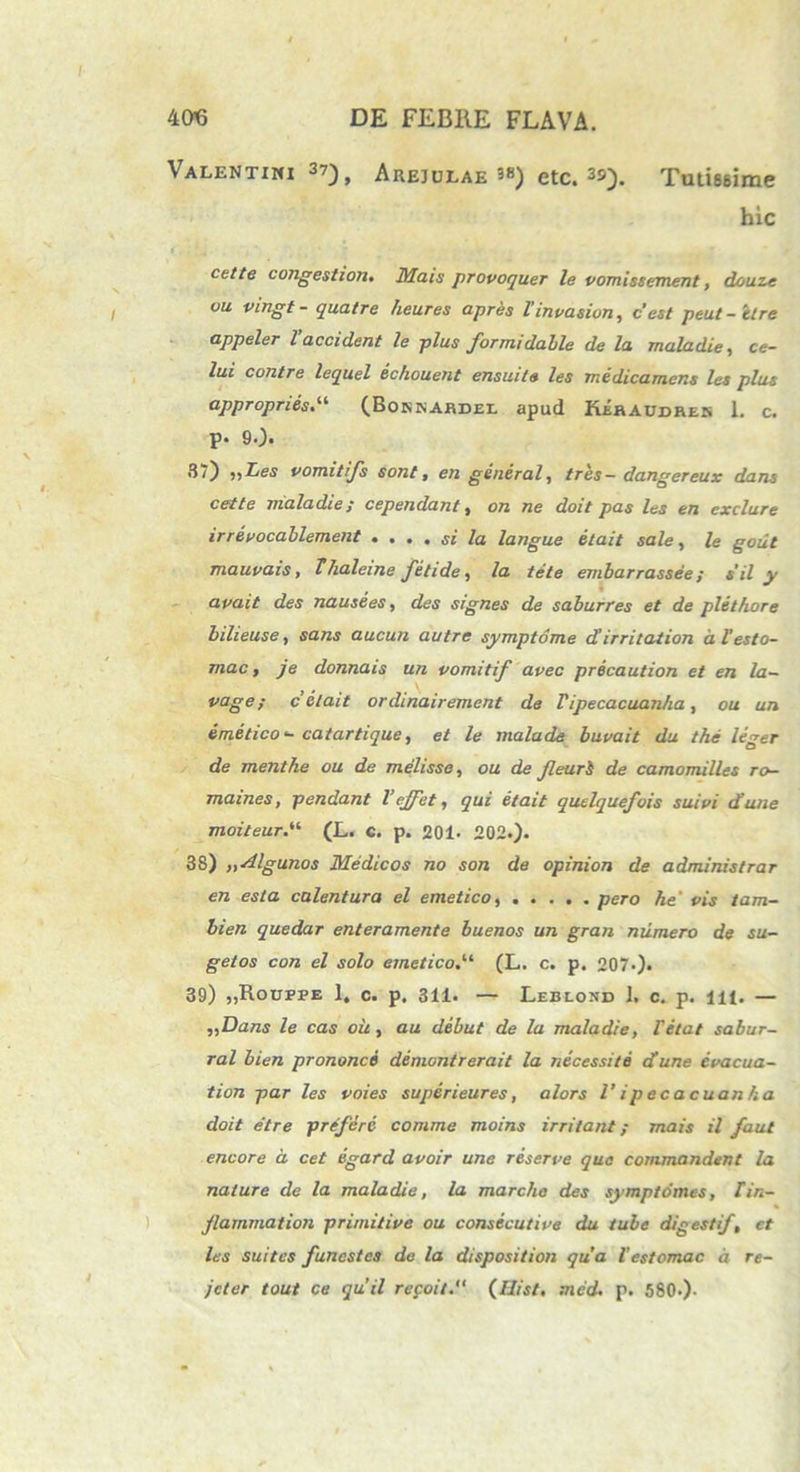 Valentini 37^ Areiulae 3«) etc. 3s). Tutissime hic eette congestiori. Mais provoquer le vomissement, douze vu vingt - quatre heures apres Vinvasiun, c’est peut-elre appeler l accident le plus formi dable de la maladie, ce- lui contre lequel echouent ensuite les medicamens les plus appropnes(Bonnardee apud Keraudrek 1. c. p. 9.). 37) 5,Les vomitifs sont, en general, tres— dangereux dans cette maladie; cependant, on ne doit pas les en exclure irrevocahlement .... si la langue etait sale, le gout mauvais, Thaleine fetide, la tete embarrassee ; s‘il y avait des nausees, des signes de saburres et de plethore bilieuse, sans aucun autre symptome d’irritation a l'esto- mac y je donnais un vomitif avec precaution et en la- vage; c’etait ordinairement de Tipecacuanha, ou un emetico - catartique, et le malade buvait du the leger de menthe ou de melisse, ou de Jleuri de camomilles ro- mames, pendant Veffet, qui etait quelquefois sui vi d une moiteur(L. c. p. 201- 202.). 38) yydlgunos Medicos no son de opinion de administrar en esta calentura el emetico pero he' vis tam- bien quedar enteramente buenos un gran numero de su- getos con el solo emetico(L. c. p. 207-)* 39) „Roufpe 1. c. p. 311. — Leblond 1. c. p. ili. — ,,Dans le cas ou, au debut de la maladie, Petat sabur- ral bien prononci demontrerait la necessite di une evacua- tion par les voies superieures, alors l’ i p e c a c uan ha doit etre preferc comme moins irritant; mais il faul encore d cet egard avoir une reserve qua commandent la nature de la maladie, la marcho des symptomes, Tin- flammat ion primitive ou consecuti ve du tube digesti/, et les suitcs funestes de la dispositiori qua Vestomac d re- jeter tout ce quii re coit. (Hist. med. p. 580-).