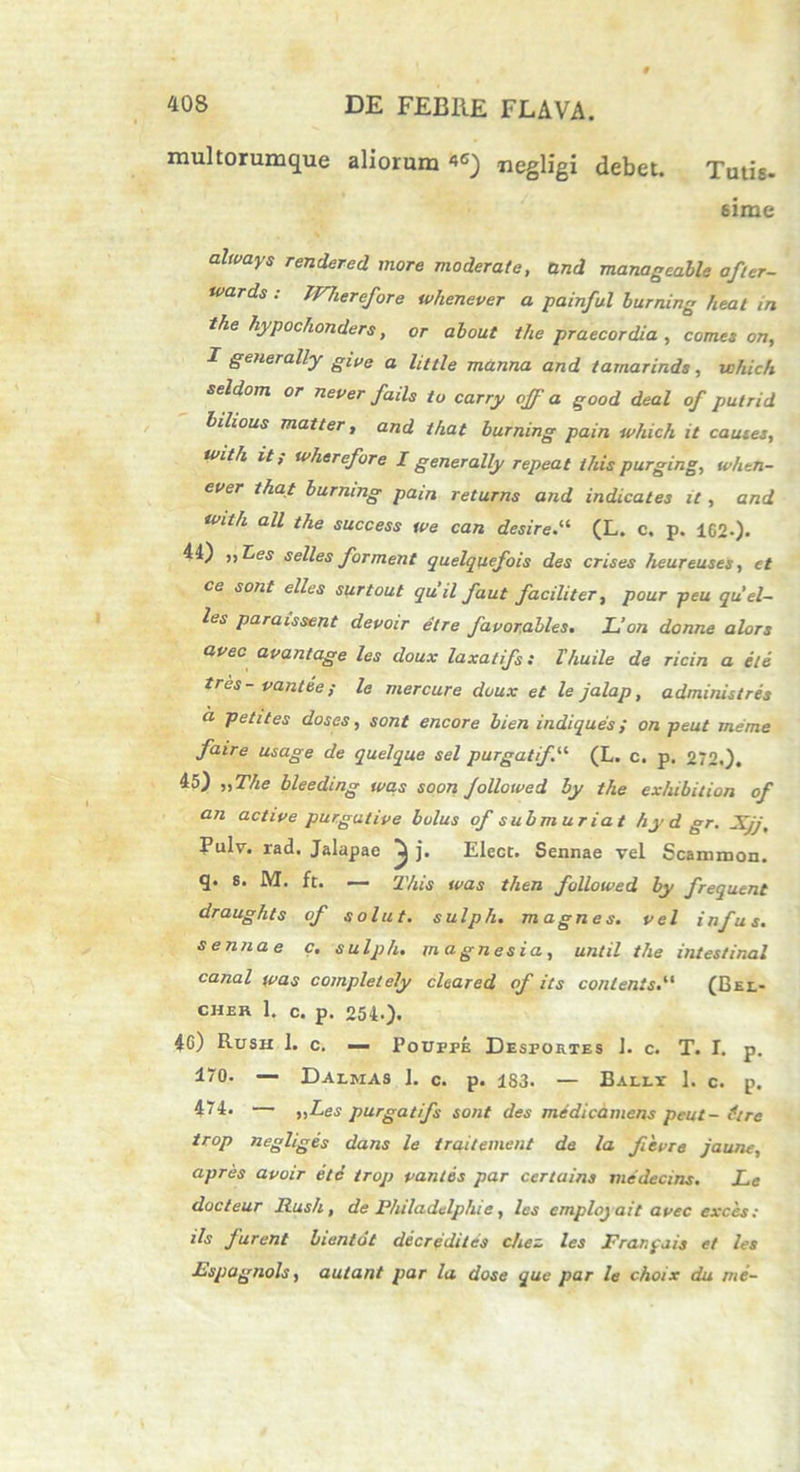 multorumque aliorum *G) negligi debet. Tutis- sime cilwciys rendered more moderate, and manageable after- tvards : JVherefore whenever a painful burning beat in the hypochonders, 0r alout the praecordia , comes on, I generally give a Uttle manna anci tamarinds , vohich seldom or ne ver fails to carry offa good deal of putrid bilious matter, and tkat burning pain which it cautes, tvith it s tvherefore I generally repeat this purging, when- ever that burning pain returns and indicates it, and with all the success tve can desire.u (L. c. p. 162-)- 44) „Les selles forment quelquefois des crises heureuses, et ce sont elles surtout quii faut faciliter, pour peu quel- les paraissent devoir elre favor.abies, L’on donne alors avec avantage les doux laxatifs: Thuile de ricin a ete tres- vantee; le mercure doux et le jalap, administres a petit es doses, sont encore bien indiques; on peut me me faire usage de quelque sel purgatifil (L. c. p. 272.). 45) „The bleeding was soon Jollowed by the exhibition of an active purgative bolus of submuriat hyd gr. Jtjj, Pulv. rad. Jalapao ^ j. Elecc. Sennae vel Scammon. q. s. M. ft. — This was then followed by frequent draughts of solut. sulph, magnes, vel infus. sennae c. sulph. magnesia, until the intestinal canal was completely cleared of its conlents.“ (Bel- cher 1. c. p. 254-). 4G) Rush 1. c. — Poufpe Desfortes ]. c. T. I. p. d“0. — Daemas 1. c. p. 183. — Balet 1. c. p. 474. — >,Les purgatifs sont des medicamens peut- flre trop negliges dans le traitement de la fievre jaune, apres avoir ete trop vantes par certains medecins. Le docteur Rush, de Fhiladelphie, les emplojait avec exces: iis furent bienidt decredites chez les Frarpais et les Fspagnols, aulant par la dose que par le choix du me-