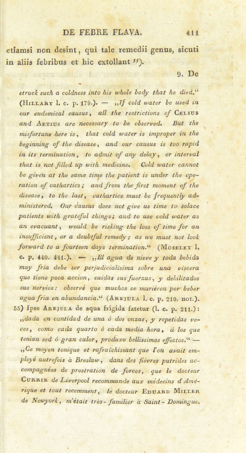 etiamsi non desint, qui tale remedii genus, sicuti in aliis febribus et hic extollant ss). 9. De struck such a coldness into his whole hody that he died.^ (Hjleary 1. c. p. 179.)- — »7/ C°M water he used in our endemical causus, ali the restnctions of Celsus and Aetius are necessary to he observed. But ihe misfortune here is, that cold water is improper in the beginning of the disease, and our causus is too rapid in its termination, to admit of any delay, or interval that is not filled up with medicine. Cold water cannot he given at the same time the patient is under the ope- ration of cathartics ; and from the first moment of the disease, to the last, cathartics must he frequently ad- ministered, Our dausus does not give us lime to solace patients with grateful thingsi and to use cold water as an evacuant, would be risking the loss of time for an insufficient, or a doubtful remedy ,• as we must not look forward to a fourteen days terminationi (Moseley 1. c. p. 440. 441.). — ,,El agua de nieve y ioda hehida muy fria debe ser perjudicialisima sohre una viscera que liene poca accion, caidas sus fuerzas, y dehilitados sus nervios: ohservi que muchos se murieron por beber agua fria en abundanciai (Abejula 1. c. p, 210. not,). 55) Ipse Arejela de aqua frigida fatetur (1. c. p. 211.): ,,dada en cantidad de una 6 dos onzas, y repetidas ve- ces, como cada quarto 6 cada media hora, d los que tenian sed 6 gran calor, produxo bellissimos effletosi — ,,Ce moyen tonique et rafraichissant que Von avait em- ploye autrefois d Breslaw, dans des fiisvres putrides ac- compagnees de prostration de fvrces, que le docteur Cubhie de Ltverpool recommande aux medecins d' Ame- rique et tout receminent, le docteur Eddabd Mileek de Newyork, m'it an tres- familier d Saint - Domingue,