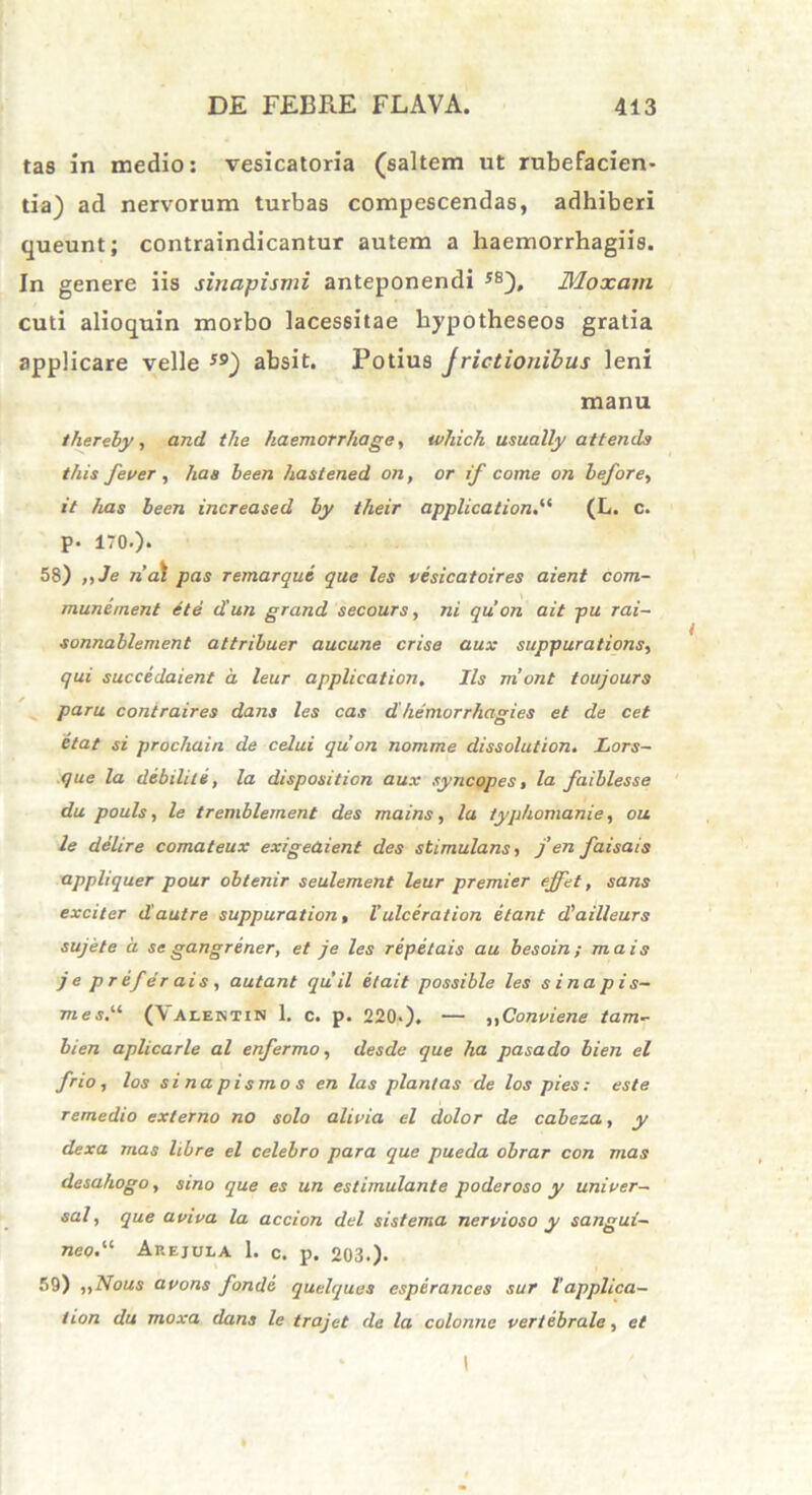 tas in medio: vesicatoria (saltem ut rubefacien- tia) ad nervorum turbas compescendas, adhiberi queunt; contraindicantur autem a haemorrhagiis. In genere iis sinapismi anteponendi 5S), Moxam cuti alioquin morbo lacessitae hypotheseos gratia applicare velle *9) absit. Potius Jrictionibus leni manu thereby, and the haemorrhage, which usually attends t/iis fever , ha a been hastened on, or if come on before, it has been increased by their application.“ (L. c. P- 170.). 58) ,,Je rial pas r emar que, que les vesicatoires aient com- mune ment et e d'un grand secours, ni qu’ on ait pu rai- sonnablement attribuer aucune crise aux suppurations, qui succedaient a, leur application. Iis mont toujours paru contraires dans les cas d hemorrhagies et de cet etat si prochain de celui qu on nomme dissolution. Lors- que la debilile, la disposition aux syncopes, la faiblesse du pouls, le tremblement des mains, la typhomanie, ou le delire comateux exigeaient des stimulans, j’en faisais appliquer pour obtenir seulement leur premier effet, sans exciter d’aut re suppuration, l’ ulceration itant d'ailleurs sujete a se gangrener, et je les repetais au besoin; mais je pre/erais, autant quii e/ait possible les sinapis- mes,“ (Valentin 1. c. p. 220.). — „Conviene tam- bien aplicarle al enfermo, desde que ha pasado bien el frio, los sinapismos en las plantas de los pies: este remedio externo no solo alivia el dolor de cabeza, y dexa mas libre el celebro para que pueda obrar con mas desahogo, sino que es un estimulante poderoso y unioer- sal, que aviva la accion dei sistema nervioso y sangui- neo<.u Arejula 1. c. p. 203.). 59) „Nous avons fonde quelquas espirances sur l’applica- tion du moxa dans le trajet de la colonne vertebrale, et I