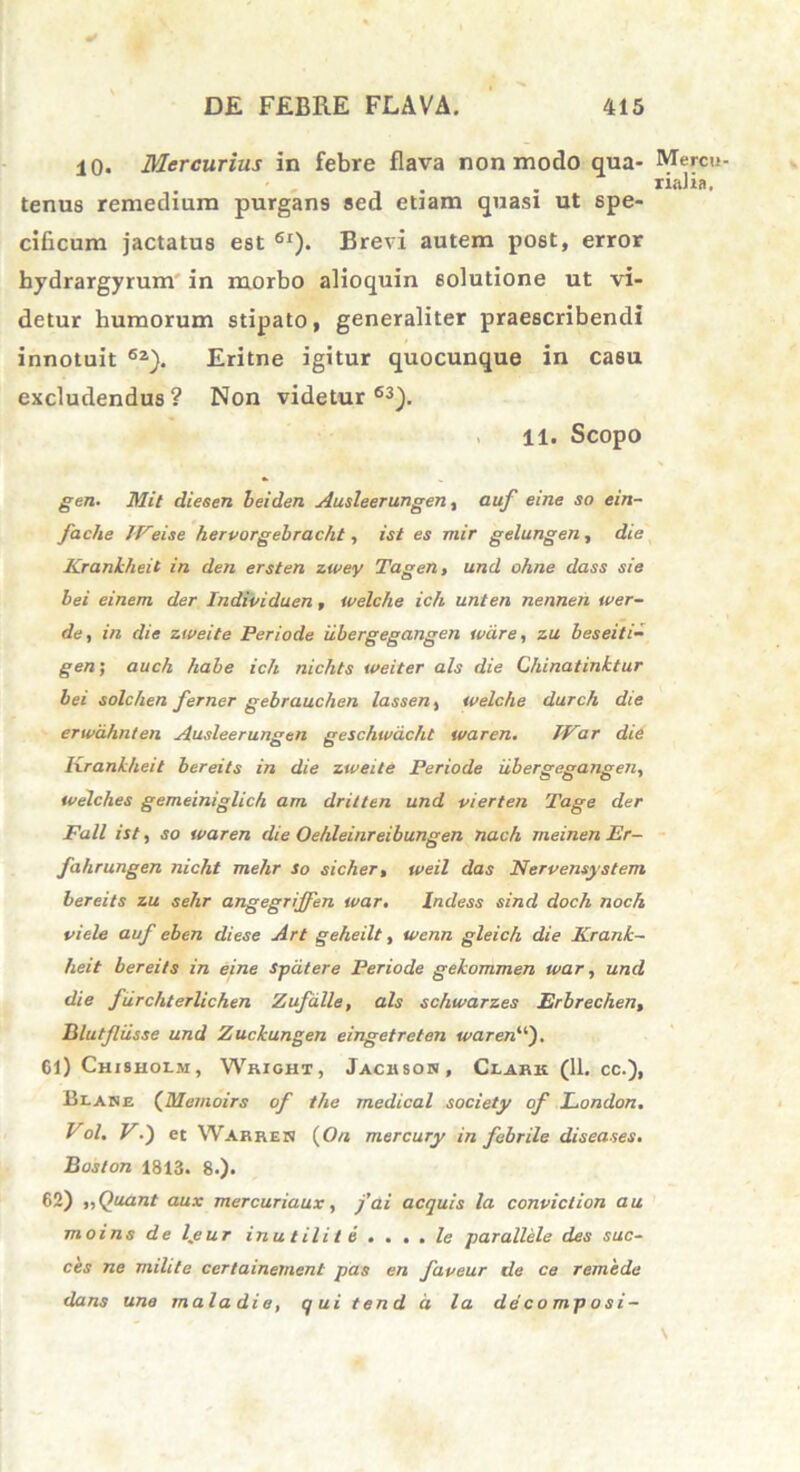 10. Mercurius in febre flava non modo qua- Mercu- • , . . riaJia, tenus remedium purgans sed etjam quasi ut spe- cificum jactatus est 6I). Brevi autem post, error bydrargyrum' in morbo alioquin solutione ut vi- detur humorum stipato, generaliter praescribendi innotuit 62). Eritne igitur quocunque in casu excludendus? Non videtur63). 11. Scopo gen. Mit dieeen heiden Ausleerungen, auf eine so ein- fache IVeise hervorgebracht, ist es mir gelungen, die Krankheit in den ersten zwey Tagen, und ohne dass sie bei einem der Individuen, welche ich unten nennen wer- de, in die zweite Periode iibergegangen wdre, zu beseiti- gen; auch habe ich nichts weiter ais die Chinatinktur bei solchen ferner gebrauchen lassen, welche durch die erwdhnten Ausleerungen geschwdcht waren. JVar die lxrankheit bereits in die zweite Periode iibergegangen, welches gemeiniglich am dritten und vierten Tage der Fall ist, so waren die Oehleinreibungen nach meinen Er- fahrungen nicht melir so sicher, weil das Nervensystem bereits zu sehr angegrijfen war. Indess sind doch noch viele auf eben diese Art geheilt, wenn gleich die Krank- heit bereits in eine spdtere Periode gekommen war, und die furchterlichen Zufdlle, ais schwarzes Erbrechen, Blutfliisse und Zuckungen eingetreten waren11'). 61) Chisholm, Wrigiit , Jackson, Clark (11. cc.), Hlane (Memoirs of the medical society of London. Vol. V.) et Warren (On mercury in febrile diseases. Boston 1813. 8.). 62) „Quant aux mercuriaux, fai aequis la conviction au moins de Ijeur inutili te . . . . le parallele des suc- ces ne milite certainement pas en faveur de ce remede dans une mala di e, qui tend d la decomposi- \