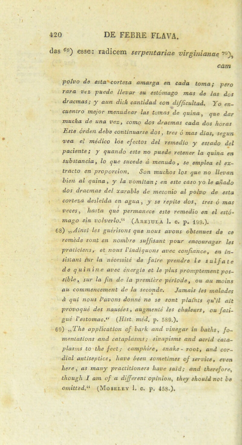 das c-) esse: radicem serpentariae virginianae cam ■polvo de esta' corteza amarga en cada toma; pero rara vez pucdc llevar su estomago mas de /as dos dracmas; y aun dich cantidad con difficultad. Yo en- cuentro mejor menudear las tornas de quina, que dar mucha de una vez, como dos dracmas cada dos horas Este orden debe continuarse dos, tres 6 mas dias, scgun vea el medico los cfectos dei remedio y estado dei paciente; y quando este no puede retener la quina en substanda, lo que sucede d menudo, se emplea el ex- tracto en proporcion, Son muchos los que no llevan bien al quina, y la vomitan ; en este caso yo le ariado dos dracmas dei xarable de meconio al polvo de esta corteza desleida en agua , y se repite dos, tres 6 mas veces, hasta que permanece este remedio en el esto- mago sin volverlo.11 (Ahejuea I. c. p. 199.). 68) „Ainsi les guerisons que nous avons obtenues de ce remede sont en nombre suffisant pour encourager les praticiens, et nous l'indiquons avec confiance, en in- sistant sur la neccssite de faire prendre le sulfate de q uin in e avec eucrgie et le plus promptement pos- sible, sur la fin de la premierc periode, ou au moins au comrnencement de la seconde. Jamais les malades d qui nous 1’avons donne ne se sont plaihts quii ait provoque des nausees, augmente les chaleurs, ou fati- gue Vestomac.'1 (Hist. med. p. 589.). 69) „The application of bark and vinegar in baths, fo- mentations and cataplasms; sinapisms and acrid caia- plasms to the fcct; camphire, snake - root, and cor- dial antiseptics, have been sometimes of Service, even here, as many practitioners have said; and thercfore, though I am of a different opinion, they shou/d not be owitted.il (Moseley 1. c. p. 458-).