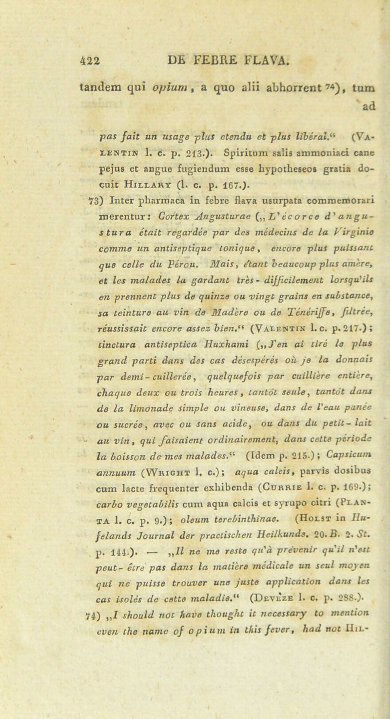 tandem qui opium, a quo alii abhorrent ™), tum ad pas fait uti usage plus ctendu et plus liberale (Va- rENTiN 1. c. p. 213.)• Spiritum salis ammoniaci cane pejus et angue fugiendum esse hypotheseos gratia do- cuit Hillary (1. c. p. 167.J. 73) Inter pliarmaca in febre flava usurpata commemorari merentur: Cortex Angusturae (,, L' ec orce d'angu- stura etait regardee par des medecins de la Virginie comme un antiseptique lonique, encore plus puissant que celle du Perou. Mais, /tant beaucoup plus amere, et les malades la gardant tres - dijficilement lorsqu'ils en prennent plus de quinio ou vingt grains en substance, sa teinture au vin de Madere ou de Tmerijje, filtree, reussissait encore assez bien.“ (Valentin 1. c. p. 217-); tinctura antiseptica. Huxhami (,,J'en ai cire le plus grand parti dans des cas desesperes ou je la donnais par demi-cuilleree, quelquefois par cuilliere entiere, chaque deux ou trois heures, tantot seule, tantot dans de la limonade simple ou vineuse, dans de l'eau panee ou sucree, avec ou sans acide, ou dans du petit- lait au vin, qui faisaient ordinairement, dans cette periode la boisson de mes malades(Idem p. 215.) » Capsicum annuum (Wricht 1. c.); aqua calcis, parvis dosibus cum lacte frequenter exhibenda (Currie 1. c. p. 169.); carbo vegetabilis cum aqua calcis et syrupo citri (Plan- ta 1. c. p. 9.); oleum terebinthinae. (Holst in Hu- felands Journal dor practischen Heilkunde. 20. B. 2. St. p. 141.). — „11 ne me reste qu'd prevenir quii n'est peut- etre pas dans la madere medicale un scul mojen qui ne puisse trouver une juste application dans les cas isolcs de cette maladie.“ (Devxze 1. c. p. 238.)- 74) „1 should not have thouglit it necessaryr to mendon even che namc of opium in this fever, liad not IIil-