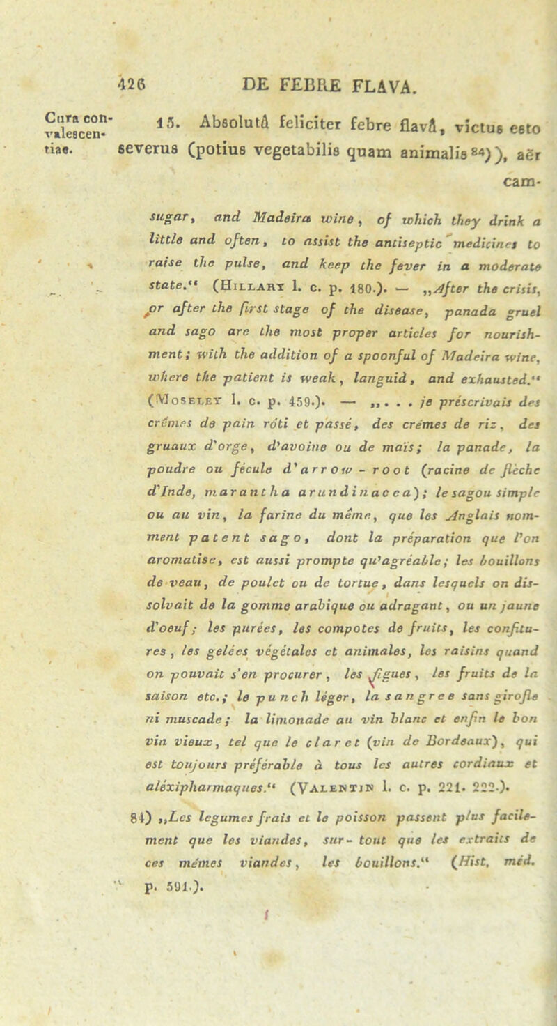 Cura con- valescen- tia#. 15. Ab6olutA feliciter febre flavA, victu6 e6to severus (potius vegetabilis quam animalisaSr eam- sugar, and Madeira wine, o/ ichich they drink a littis and often, to assist the anciseptic medicina to ■» ratse the pulse, and keep the fever in a moderate state. (Hileart 1. c. p. 180.). — ,,^/fter the crisis, f>r after the first stage of the disease, panada gruel and sago are the most proper articles for nourish- ment; with the addition of a spoonful of Madeira wine, where the patient is weak , languid , and exhausted (IYJoseley 1. c. p. 459.). — prescrivais des crinies de pain roti et passe, des cremes de riz , des gruaux d'orge, d'avoine ou de mais; la panade, la poudre ou fecula d' arroiv - root (racine de fieche d'Inde, mar antlia arundinacea); le sagou simple ou au vin, la farine du meme, que les ylnglais ttom- ment patent sago, dont la preparation que l'on aromatise, est aussi prompte qu’agreahle; les houillons de veau, de poulet ou de tortuc, dans lesqucls on dis- solvait de la gomme arahique ou adragant, ou un jaune dloeuf ,■ les purees, les compotes de fruits, les confla- res , les gelees vegetales et animales, les raisins quand on pouvait s’en procurer, les Jlgues, les fruits de la saison etc.; le punch liger, la sangree sans girofe ni mus cade; la limonade au vin blanc et enfn le bon vin vieux, tel que le claret (vin de Bordeaux), qui est toujours preferable d tous les autres cordiaux et alexipharmaques.“ (Valentjn 1. c. p. 221. 222.). 84) „Lcs legumes frais et le poisson passent plus facile- ment que les viandes, sur- tout que les extraits de ces memes viandes, les houillons(flitt, med. 'v p. 591.). 1