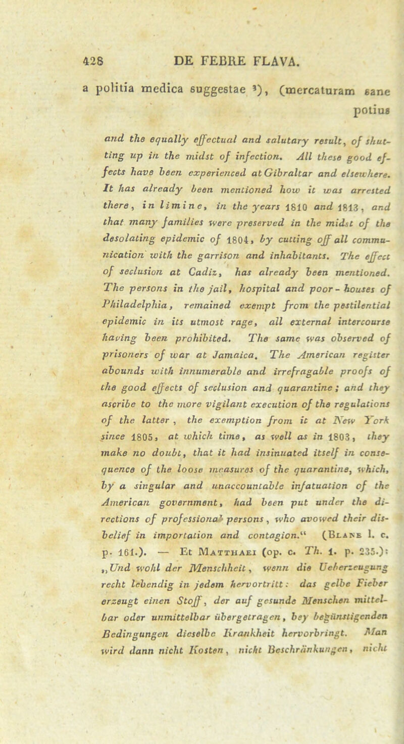 a politia medica suggestae *), (mercaturam sane potiug and. the equally ejfectual and salutary resuit, of shut- ting up iii the rnidst of infection. All these good ef- fects have heen experienced at Gibraltar and e/seuhere. It has already heen mentioned how it was arrested there, in limine, in the years 1810 and 1813, and that many families werc preserved in the mid.sc of the desolating epidemic of 1804, hy cutcing off all commu- nication ivith the garrison and inhabitante. The effect of seclusion at Cadiz, has already been mentioned. The persons in ihe jail, hospital and poor-houses of Philadelphia, remained exempt from the pestilential epidemic in its utmost rage, all external intercourse having been prohibited. Tlie same was observed of prisoners of war at Jamaica. The American register abounds ivith innumerable and irrefragable proofs of the good ejfects of seclusion and quarantine ; and they ascribe to the more vigilant exeeution of the regulations of the latter , the exemption from it at New York since 1805, at which time, as well as in 1803, they make no doubt, that it liad insinuated itself in conse- quence of the loose mcasures of the quarantine, which, by a singular and unaccouncable infatuation of the American government, had been put under the di- rcctions of profcssionaJ• persons, who avowed their dis- belief in importation and contagionP (Bi.ane 1. c. p- 161.). — Et Matthaei (op. c. Th. 1. p. 235.): ,,Und wohl der Menschhcit, wenn die Ueberzeugung recht lebendig in jedem hervortritt: das gelbe Fieber erzeugt einen Stojf, der auf gesunde Menschen mittel- bar oder unmittelbar iibergetragen, bey begiinstigenden Bedingungen dicselbc lirankheit hervorbringt. Man wird dann niclit Kosten , nichl Bcschriinkungcn, nichl t