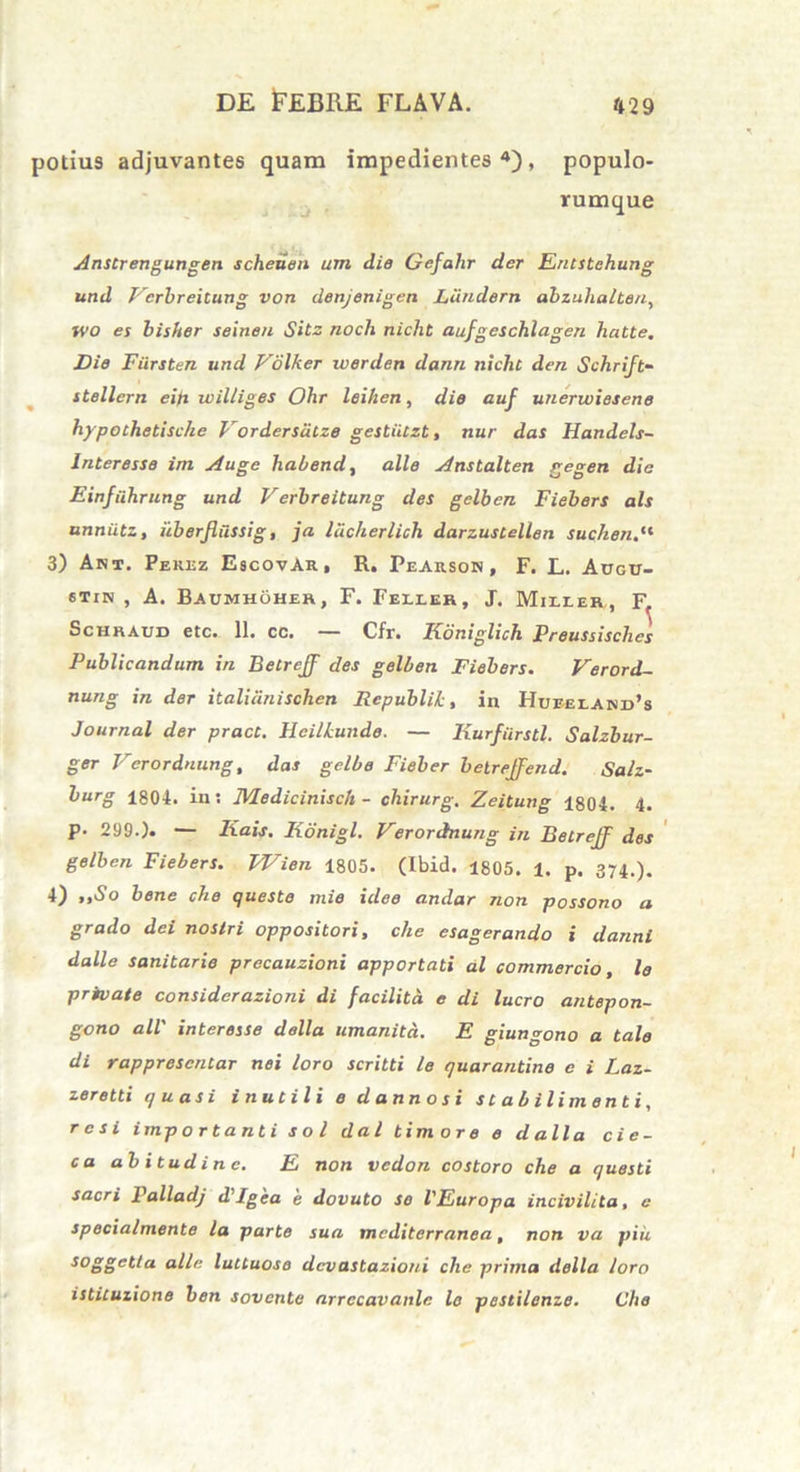 potius adjuvantes quam impedientes4), populo- rumque Anstrengungen scheuen um die Gefalir der Entstehung und Ferbreitung von denjenigetx Liindern abzuhalteu, WO es bisher semen Sitz noch nicht aufgeschlagen hatte. Die Fiirsten und V6\ker werden dann nicht den Schrift- stellern ein uiil/iges Ohr leihen, die auf unerwiesene hypothetische Vordersiitze gestiitzt, nur das Handels- Inleresse im Auge habend, alie Anstalten gegen die Einfiihrung und Verbreitung des gelbcn Fiebers ais unniitz, iiberfiussig, ja lacherlich darzustellen suchen 3) Ant. Perez EscovAr, R. Pearson , F. L. Augu- 6Tin , A. Baumhoher, F. Feller, J. Miller, F. Schraud etc. 11. cc. — Cfr. Koniglich Preussisches Publicandum in Betreff des gelben Fiebers. Verord- nung in der italiiinischen Rcpublik, in Hueeland’s Journal der pract. llcilLundo. — Kurfiirstl. Salzbur- ger Verordnung, das gelbe Fieber belrejfend. Salz- burg 1804. in: JVIedicinisch - chirurg, Zeitung 1804. 4. p. 299.). — Iiais. Konigl. Verordnung in Betreff des gelben Fiebers. Wien 1805. (Ibid. 1805. 1. p. 374.). 4) ,,So bene che queste mie idee andar non possono a grado dei nostri oppositori, che esagerando i danni dalle sanitarie precauzioni apportati al commercio, le private considerazioni di facilitd e di lucro antepon- gono all' interesse della umanita. E giungono a tale di rapprescntar nei loro scritti le quarantine e i Laz- zeretti quasi inutili e d anno si stabilimenti, r c si importanti sol da l timore e d alia cic- ca abitudinc. E non vedon costoro che a questi sacri Palladj d'Igea e dovuto se VEuropa incivilita, e specialmente la parte sua mediterranea, non va piu ^oggetla alie luttuose devastazioni che prima della loro istituzione ben sovente arrccavanlc lo pestilenze. Che