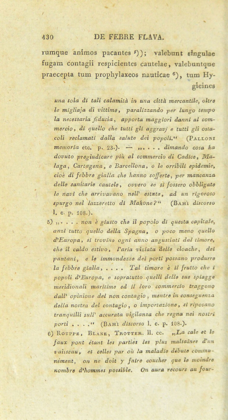 / 430 DE FEBRE FLAVA. rumque animos pacantes *)); valebunt singulae fugam contagii respicientes cautelae, valebuntque praecepta tum prophylaxeos nauticae 6), tum Hy- . . gxeines una sola di tali calamicd in una cltth mercantilc, oltro le migliaja di vittimo, paralizzando per lungo tempo la necessaria fiducia, apporta maggiori danni al com- mercio , di quello cho tuiti gli aggravj e tutti gli osta- coli reclamati dalla salute dei popoli. (Pallosi memoria ete, p. 23>). — dimando cosa ha dovuto pregiudicare piu al commercio di Cadice, TVla- laga, Cartagena, e Barcellona, o le orribili epidemie, cioe di febbre gialla che lianno sojferte, per mancanza delle sanitarie cautele, ovvero se si fossero obbligate le navi che arrivavano nell' estste, ad un rigoroso spurgo nel lazzeretto di Mahone ? “ (Bahx discorso 1. c. p. 108.). 5) „. . . . non e giusto che il popolo di questa capitale, anzi tutto quello della Spagna, o poco meno quello d'Europa, si troviuo ogni anno angustiati dal timore, che il caldo estivo, Varia viziata delle cloache, dei pantani, e le immondezze dei porti possano produrre la febbre gialla, .... Tai timore e il frutto che i popoli d^Europa, e sopratutto quelli delle sue spiagg* meridionali maritime ed il loro commercio traggono dalV opinione dei non contagio , mentre in conseguenza della nostra dei contagio , O importazione, si riposano tranquilli sull' accurata vigilanza che regna nei nostr. porti . . . (Bahi discorso 1. c. p. 108.). 6) Rouppe, Blane, Thotter. 11. cc. „L.a cale et le faux pont itant les partiet les plus malsaines d un vaiiSeau, et celles par ou la maladie debute commu- nement, on ne doit y faire coucher que le moindre nombre d’hommas possihle. On aura recours au four-