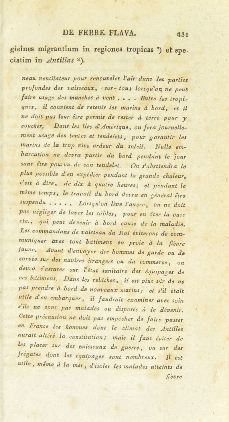 gieines migrantium in regiones tropicas ’) e! spe- ciatim in Antillas 8). v neau ventilateur pour rcnouveler Vair dans les parties profondes des -vaisscaux, sur- tout lorsqu'ori ne peut faire usage des manches a vent .... Entre las tropi- ques, il convient de retenir les marins a bord, et il ne doit pas leur Sire permis de rester d terre pour y coucher. Dans les tles d'Amerique, on fera journelle- ment usage des tentes et tendelets, pour garantir les marins de la trop vive ardeur du soleil. Nulle eni- barcation ne devra partir du bord pendant le 'jour sans etre pourvu de son tendelet. On s^abstiendra le plus possible d'en expedier pendant la grande chaleur, c est d dire, de dix d quatre heures; et pendant le meme ttmps, le travail du bord devra en gendral etre suspendu ..... Lorsqu’on leve l'anere, on ne doit pas negliger de laver les cables, pour en oter la vase etc., qui peut ddvcnir d bord cause de la maladie. Les commundans de vaisseau du Roi eviteront de com- muniquer avec tout batiment en proie d la fievre jaune. ylvant d'envoycr des hommes de garde ou de corvee sur des navires etrangers ou du commercc, on devra s'assurer sur Velat sanitaire des equipages de ces bdtimens. Dans les reldches, il est plus sur de ne pas prendre d bord de nouveaux marins,- et s’il etait utile d en embarquer, il faudrait examiner avec soin s'ds ne sont pas malades ou disposes d le devenir. Cette precaution ne doit pas empdcher de faire passer en France les hommes dont le elimat des Antilles aurait altere la constitution; mais il faut eviter de les placer sur des vaisscaux de guerre, ou sur des fregates dont les equipages sont nombreux. Il est uiilc , meme d la mer, d'isolor les malades atteints de fievre