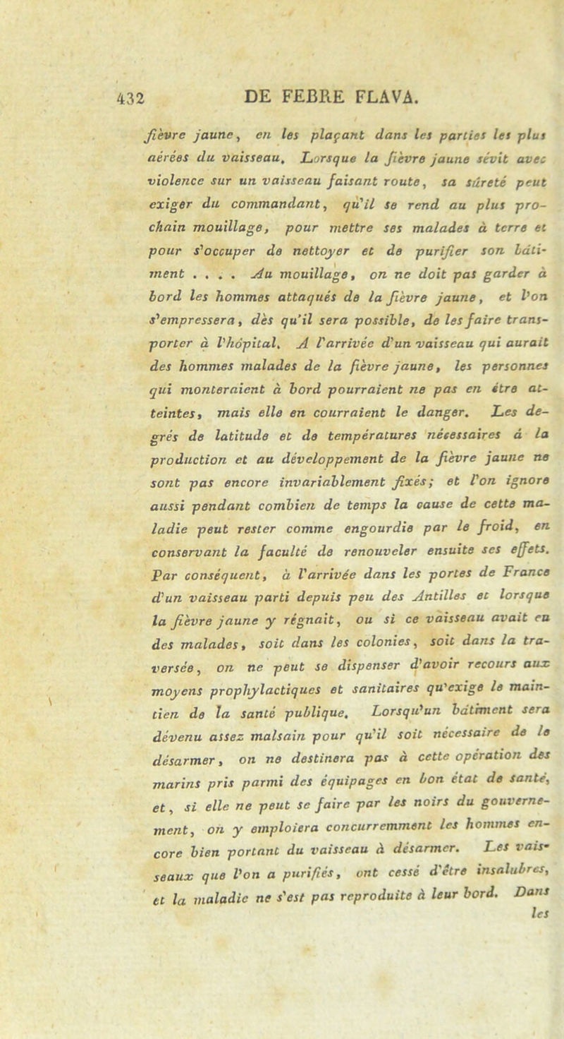 Jievre jaune, en les plagant dans les parties les plus aerees da vaisseau, Lorsque la Jievre jaune sevit avec violence sur un vaisseau faisant route, sa surete peut cxiger da commandant, qu'il se rend au plus pro- chain mouillage, pour mettre ses malades d terre et pour s^occuper de nettoyer et de purifier son Lati- rnent .... Au mouillage, on ne doit pas garder d bord les hommes attaques de la Jievre jaune, et l’oti s^empressera, des quii sera possible, de lesfaire trans- porter a Vhopital, A V arrivec d'un vaisseau qui aurait des hommes malades de la fievre jaune, les personnes qui monteraient d bord pourraient ne pas en «tre at- teintes, mais elle en courraient le danger. Les de- gres de latitude et de temperalures neeessaires d la production et au developpement de la Jievre jaune ne sont pas encore invariablement fixes; et l'on ignoro anssi pendant combien de temps la oause de cette ma- ladie peut rester comme engourdie par le Jroid, en conservant la Jaculte de renouveler ensuite ses efjets. Par consequent, d Varrivee dans les portes de France d'un vaisseau parti depuis peu des Antilles et lorsque la Jievre jaune y regnait, ou si ce vaisseau avait eu des malades, soit dans les coloni es, soit dans la tra- versee, on ne peut se dispenser d)avoir recours aux. moyens prophylactiqucs et sanitaires qu'exige le main- cien de la sante publique. Lorsqidun batrment sera devenu assez malsain pour qu'il soit necessaire de le desarmer, on ne destinera pas d cette operation des marins pris parmi des equipages en bon etat de sante, et, si elle ne peut se faire par les noirs du gouverne- ment, on y emploiera concurremment les hommes en- core bien portant du vaisseau d desarmer. Les vais• seaux que Von a p uri fi es, unt cesse d'ctre insalubres, et la maladic ne s'est pas reproduite d leur bord. Dans les