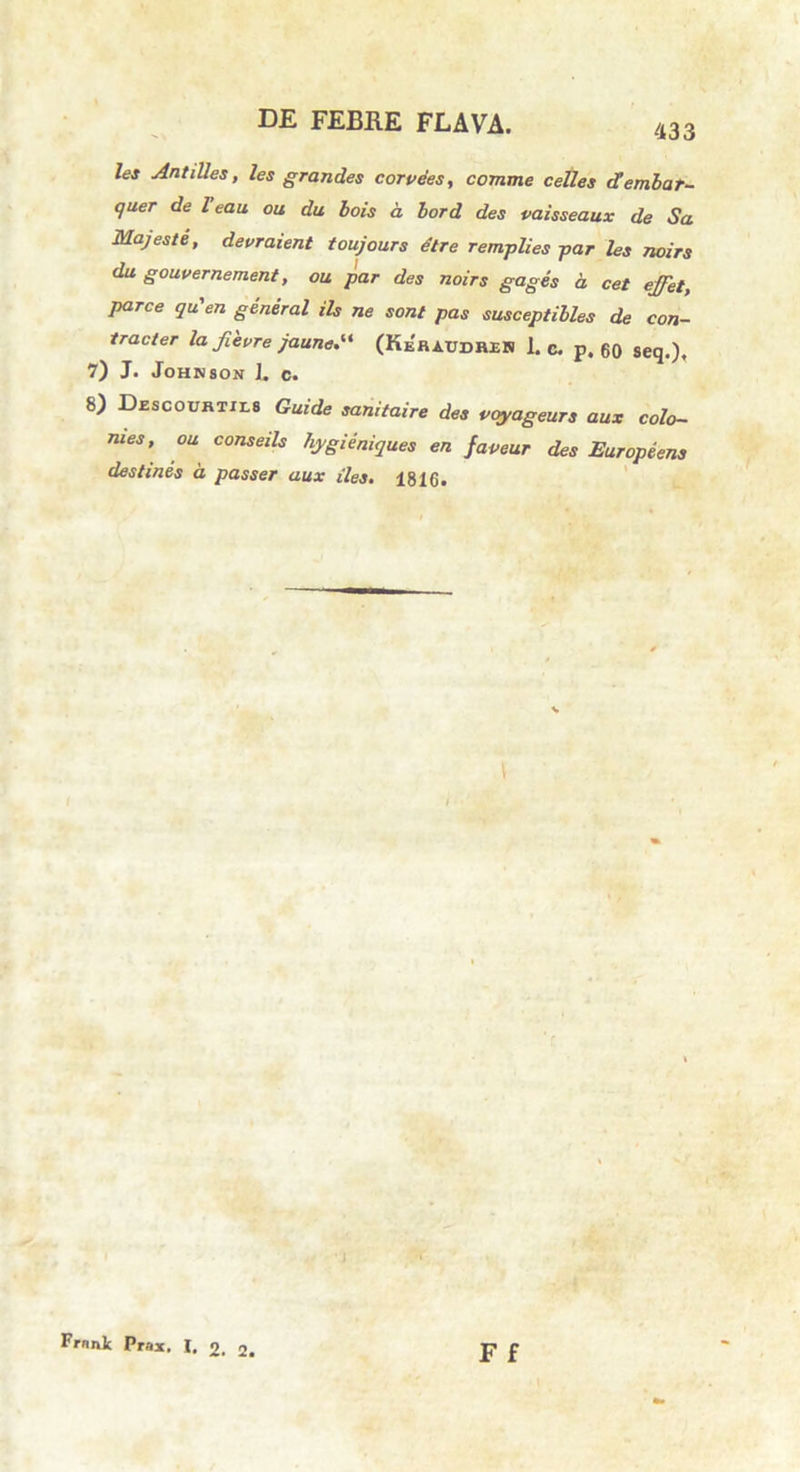 433 les Antilles, les grandes corvees, comme celles dembar- quer de Teau ou du bois a. bord des vaisseaux de Sa Majeste, devraient toujours dire remplies par les noirs du gouvernement, ou par des noirs gages a. cet ejfet, parce qu'en general iis ne sont pas susceptibles de con- tracter la fievre jaune.“ (Keraudren 1. c. p. 60 seq.), 7) J. Johnson 1. c. 8) Descourtxls Guide sanitaire des voyageurs aux colo- ni es, ou conseils hygieniques en faveur des Europeens destines a passer aux iles, 1816. F f Frnnk Prax. I. o, j.