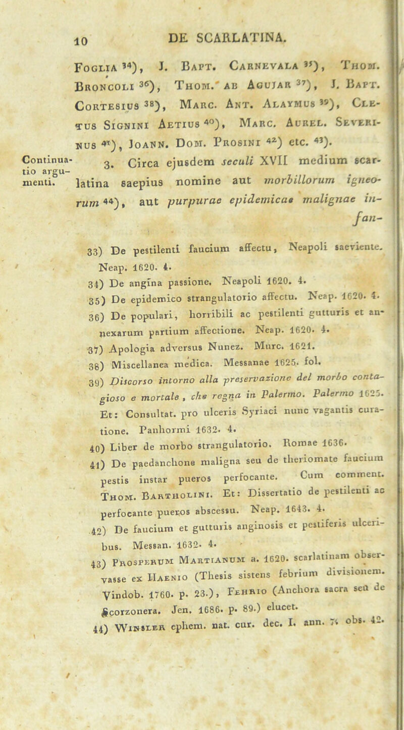 Foglia 34), J. Bapt. Carnevala ”), Thom. Broncoli 36)> Thom.'AB Agujar37), J. Bapt. Cortesius 3a), Marc. Ant. Alaymus 39), Cle- tus Signini Aetius40), Marc. Aurel. Severi- mus Joann. Dom. Prosini 42) etc. 43). Continua- 3 Circa eiusdem seculi XVII medium scar- tio argu- . .... menti. latina saepius nomine aut morbillorum igneo- rum 44), aut purpurae epidemicae malignae in- fan- 33) De pestilenti faucium affectu, Neapoli saeviente. Neap. 1620. 4. 34) De angina passione. Neapoli 1620. 4. 35) De epidemico strangulatorio affectu. Neap. 1620. 4. 36) De populari, horribili ac pestilenti gutturis et an- nexarum partium affectione. Neap. 1620. 4. 37) Apologia adversus Nunez. Mure. 1621. 38) Miscellanea medica. Messanae 1625. fol. 39) Discorso intorno alia preservazione dei morbo conta- gioso e mortale , che regna in Palermo. Palermo 1625. Et: Consultat, pro ulceris Syriaci nunc vagantis cura- tione. Panhormi 1632. 4. 40) Liber de morbo strangulatorio. Romae 1636. 41) De paedanchone maligna seu de theriomate faucium pestis instar pueros perfocante. Cum commem. Thom. Bartholini. Et: Dissertatio de pestilenti ac perfocante pueros abscessu. Neap. 1643. 4. 40) De faucium et gutturis anginosis et pestiferis ulceri- bus. Messan. 1632- 4. 43) Prosperum Martianum a. 1620. scarlatinam obser- vasse ex Haenio (Thesis sistens febrium divisionem. Vindob. 1760. P. 23.), Fehrio (Anchora sacra sea de £corzonera. Jen. 1686. p- 89.) elucet. 44) Wihseer ephem. nat. cur. dec. I. aun. obs. 4-. t