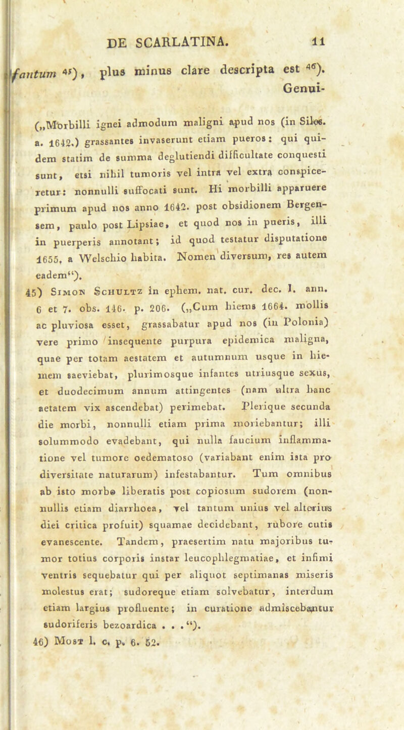 fantum 4J), plus minus clare descripta est 4<I). Genui- („Mt>rbilli ignei admodum maligni apud nos (in Silos, a. 1642.) grassantes invaserunt etiam pueros: qui qui- dem statim de summa deglutiendi difficultate conquesti sunt, etsi nihil tumoris vel intra vel extra conspice- retur: nonnulli suffocati sunt. Hi morbilli apparuere primum apud nos anno 1642. post obsidionem Bergen- sem, paulo post Lipsiae, et quod nos in pueris, illi in puerperis annotant; id quod testatur disputatione 1655, a Welschio habita. Nomen diversum, res autem eadem11), 45) Simow Schultz in ephem. nat. cur. dec. I. ann. 6 et 7. obs. 146- p. 206. („Cum hiems 1664. mollis ac pluviosa esset, grassabatur apud nos (in Polonia) vere primo 'insequente purpura epidemica maligna, quae per totam aestatem et autumnum usque in hie* mem saeviebat, plurimosque infantes utriusque sexus, et duodecimum annum attingentes (nam ultra hanc aetatem vix ascendebat) perimebat. Plerique secunda die morbi, nonnulli etiam prima moriebantur; illi solummodo evadebant, qui nulla faucium inflamma- tione vel tumore oedematoso (variabant enim ista pro diversitate naturarum) infestabantur. Tum omnibus ab isto morbe liberatis post copiosum sudorem (non- nullis etiam diarrhoea, vel tantum unius vel alterius diei critica profuit) squamae decidebant, rubore cutis evanescente. Tandem, praesertim natu majoribus tu- mor totius corporis instar leucophlegmatiae, et infimi ventris sequebatur qui per aliquot septimanas miseris molestus erat; sudoreque etiam solvebatur, interdum etiam largius profluente; in curatione admiscebantur sudoriferis bezoardica . . . “). 46) Most 1, c. p. 6. 52.