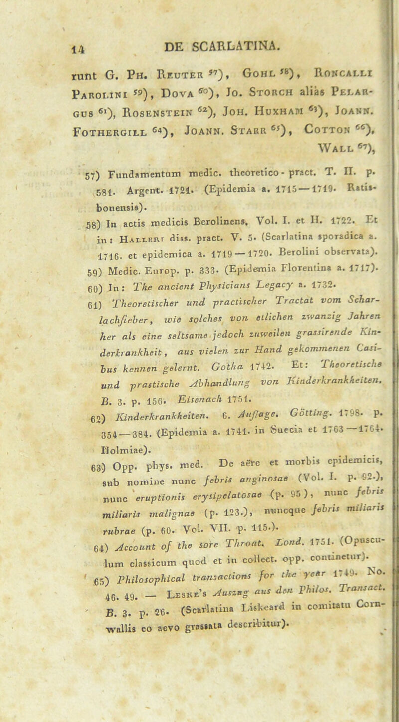 runt G. Ph. Reuter57), Gohl«), Roncallx Parolini ”), Dova50), Jo. Storch alias Pelar- GUS 6l), RoSENSTEIN 62), JOH. HuXHAM «’), JOANN. FOTHERGILL 64), JoANN. STARR 6j) , CoTTON cc), Wall 67), 57) Fundamentum medie, theoretico - pract. T. H. p. 581- Argent. 1721. (Epidemia a. 1715 —1719. Rati*- bonensia). 58) In actis medicis Berolinens, Vol. I. et II. 1722. Et in : Halibui diss. pract. V. 5- (Scarlatina sporadica a. 1716. et epidemica a. 1719 — 1720. Berolini observata). 59) Medie. Europ. p. 333- (Epidemia Florentina a. 1717). 60) In: The ancient Pliysicians Legacy a. 1732. 61) Theoretischer und practischer Tractat vom Schar- laclifieber, wie solches von etlichen zwanzig Jahren her ais eine seltsame jedoch zuweilen grassirende Kin- derh ankheit, aus vielen zur Hand gekommenen Casi- bus kennen gelernt. Gotha 1742. Et: Theoretische und prastische Abliandlung von Kiaderhrankheiten. B. 3. p. 15G. Eisenach 1751. 62) Kinderkrankheiten. 6. Aujlage. Gotting. 1798. p. 354 384. (Epidemia a. 1741. in Suecia et 1.G3 1.0-«. Holmiae). 63) Opp. phys. med. De aere et morbis epidemicis, sub nomine nunc febris anginosae (Vol. I. p. 62.), nunc eruptionis erysipelatcsae (p. 95), nunc febris miliaris malignae (p. 123.), nuneque febris miliaris rubrae (p. 60. Vel- AII. p. 115.). 64) Account of the sore Throat. Lond. 1751. (Opuscu- lum classicum quod et in collect. opp. continetur). 65) Philosophical transactions for the ye/sr 1.49. No. 46. 49. — Leske’3 Auszng aus den Philos. Trans ac t. B. 3. p. 26. (Scarlatina Liskoard in comitatu Corn- wallis eo aevo grassata describitur).
