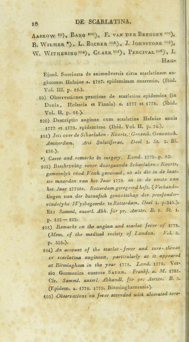Aaskow ®9). Bang ,0°), F. van deb Bbeggbn ,0’). B. Wiuieb *) • L. Bicker ioz), j. Johnstoke r03), W. WlTHERING104), CLAE»“0» PeRCIVAI, w6) , J. Hag- Ejusd. Succincta de animadversis circa scarlatinam an- giuosam Halniae a. 1787. epidemicam enarratio. (Ibid. Vol. III. p. 810« 99) Observationes practicae de scarlatina epidemica (in Dania, ITolsatia et Finnia) a. 1777 et 1778. (Ibid. Vol. II. p. 91.). 100) Descriptio anginae cum scarlatina Hafniae annis 1777 et 1778. epidemicae. (Ibid. Vol. II. p. 74.). 101) Jets over de Siharlaken - Koorts.{Geneesk. Genootsch. Amsterdam. Arti Salutiferae. Deel 1. St. 2. Bl. r 156-). *) Cases and remarks in surgery. Lortd. 1779-p. 82. 102) Bsschryvifig eener doorgaande Scharlaken - lioorts, gemeenlyk rood Vdnk genoemd, zo ais die in de laat- ste maanden van het Jaar 1778- en ‘n ^e eerste van het Jaar 1779te. Rolterdam geregeerd heft. (Ferhande- lingen van der bataafsch genootschap der proefonder- vindelyke JFysbegeerde te Rotterdam. Deel 4, p. 245.). Et! Samml. auserl. Abh. fiir pr. Aerzte. B. 9. St. 1. p. 132— 192. 103) Remarks on ihe angina and scarlat fever of 1,78. ('Mem. of the medical society of London. J ol. 3. p. 356.). 104) An account of the scarlat - fever and sore- throat or scarlatina anginosa, particularly as it appeared at Birmingham in the year 1778. Lond. 17,9. Per- sio Germanica auctore Saueh. Frankf. a■ -I/. 1781. CJEr, Samml. anseri. Abhandl. fiir pr: Aerzte. B. 5. (Epidem. a. 1778. 1779. Birmingharaensis). 105) Observalions on fever attended with ulcerated sore- I