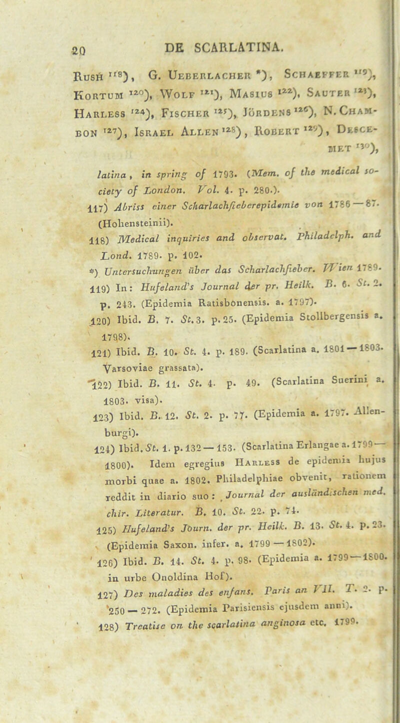 2Q Rush”8), G. Ueberlacher *), Schaeffer *'9), Kortum 120), Wolf i21), Masxus l2a), Sauter ,2,)t Harless ,Z4), Fischer I2f), Jordens12®), N. Cham- eon I27), Israel Allen,2S), Robert129), Desce- 81 ET ,3°), latina , in spring of 1793. (Meni, oj tlie medical so- ciety of London. Vol. 4- p. 280.). 117) Abriss ciner Scharlachfiebcrepidemie von 1786 87. (Hohensteinii). 118) Medical inquiries and observat. Philadclph. and Lond. 1789. p. 102. *) Untersuclmngen iiber das Scharlaclijieber. TJ icn 1789. 119) In: Hufeland's Journal der pr. Heilk. B. 6. St. 2. p. 243. (Epidemia Ratisbonensis. a. 1797). 120) Ibid. B. 7. St. 3. p. 25. (Epidemia Stollbergensis a. 1798). 121) Ibid. B. 10. St. 4. p. 189. (Scarlatina a. 1801 — 1803. Varsoviae grassata). *122) Ibid. B. 11. St. 4- p. 49. (Scarlatina Suerini a. 1803. visa). 123) Ibid. B.. 12. St. 2- p. 77. (Epidemia a. 1797. Allen- burgi). 124) Ibid. St. 1. p. 132 — 153- (Scarlatina Erlangae a. 1799 1800). Idem egregius Harless de epidemia hujus morbi quae a. 1802. Philadelphiae obvenit, rationem reddit in diario suo: Journal der auslandischen med. chir. Literatur. B. 10. St. 22. p. 74. 125) Hufeland's Journ. der pr. Heillc. B. 13- St. 4. p. 2j. (Epidemia Saxon, infer, a. 1799 —1802). ' 126) Ibid. B. 14. St. 4. p. 98. (Epidemia a. 1799 — 1S00. in urbe Onoldina Hof). 127) Des maladies des enjans. raris an J II. 2 • 2. p- 250 — 272. (Epidemia Parisiensis ejusdem anni). 1 128) Treatisc on the scarlatina anginosa ete, 1.99.