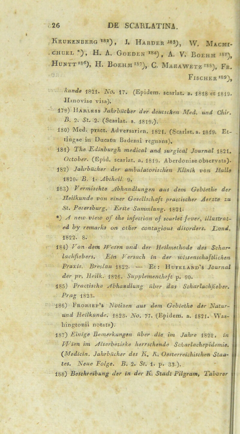 Krukenbero ,82), JL Hahder ie*), W. Mxcwr- . CHII Et. *), H. A. Goedkn t»4), a. V. Eoehm '8*), Huntt ,bC), H. Boehm ,87), C. MaKAW£TZ>S*), Fe. FI8CHER,fc9), hunde 1821. No. 17. (Epidem. scarlat. a. 1818 et 1819. Ha noviao visa). 179) IIarcess Jahrbiicber der deutschen Med. und Chir. B. 2. St. 2. (Scarlat. a. 1819.). 180) Med. pract. Adversarien. 1821. (Scarlat. a. 1819. Et- tmgae m Ducatu Badensi regnans), 181) The Edinburgh rnedical and surgical Journal 1821. October. (Epid. scarlat. a. 1819. Aberdoniae observata). 182) Jahrbiicher der ambu/alorischen Klinik von Hulle 1820. B. 1. Abihcil. 9. 183) Vermischte Abhnndlungen aut dem Gebiethe der Heilkunde von einer Gesellschafc practischer Aerzte zu St. Pe/ersburg. Erste Sammlnng. 1821. *) -d new view of the infection of scarlet fever, illusbrat- ed by remarks on cther contagious disorders. Lond. 1822. 8. 184) J' on dem JVesen und der Heilrnethode des Schar- lachfiebers. Ein Versuch in der wissenschaftlichen Praxis. Breslau 1822. — Et: HDrELAKD’s Journal der pr. Heilk. 1S2G. Supplementheft p. 90. 1S5) Practischo Abhaudlung iiber das Scharlachjieber. Prag 1823. 186) I'RORtEi,,8 Notizen aus dem Gebiethe der Jdatur- und Heilkunde. 1823. No. 77. (Epidem. a. 1821. Was- bingtonii notata). 187) Einige Bernerkungen iiber die ini Jahre 1822, in ppien im Alscrbezirke herrschendo Sc/iarlachepidemie. (Medicin. Jahrbiicher des Ii, K. Oestcrreichischen Staa- tes. Neue Folge. B. 2. St. 1. p. 33.). 188) Beschreibung der in der K. Stadt Pilgram, 1'ab orer