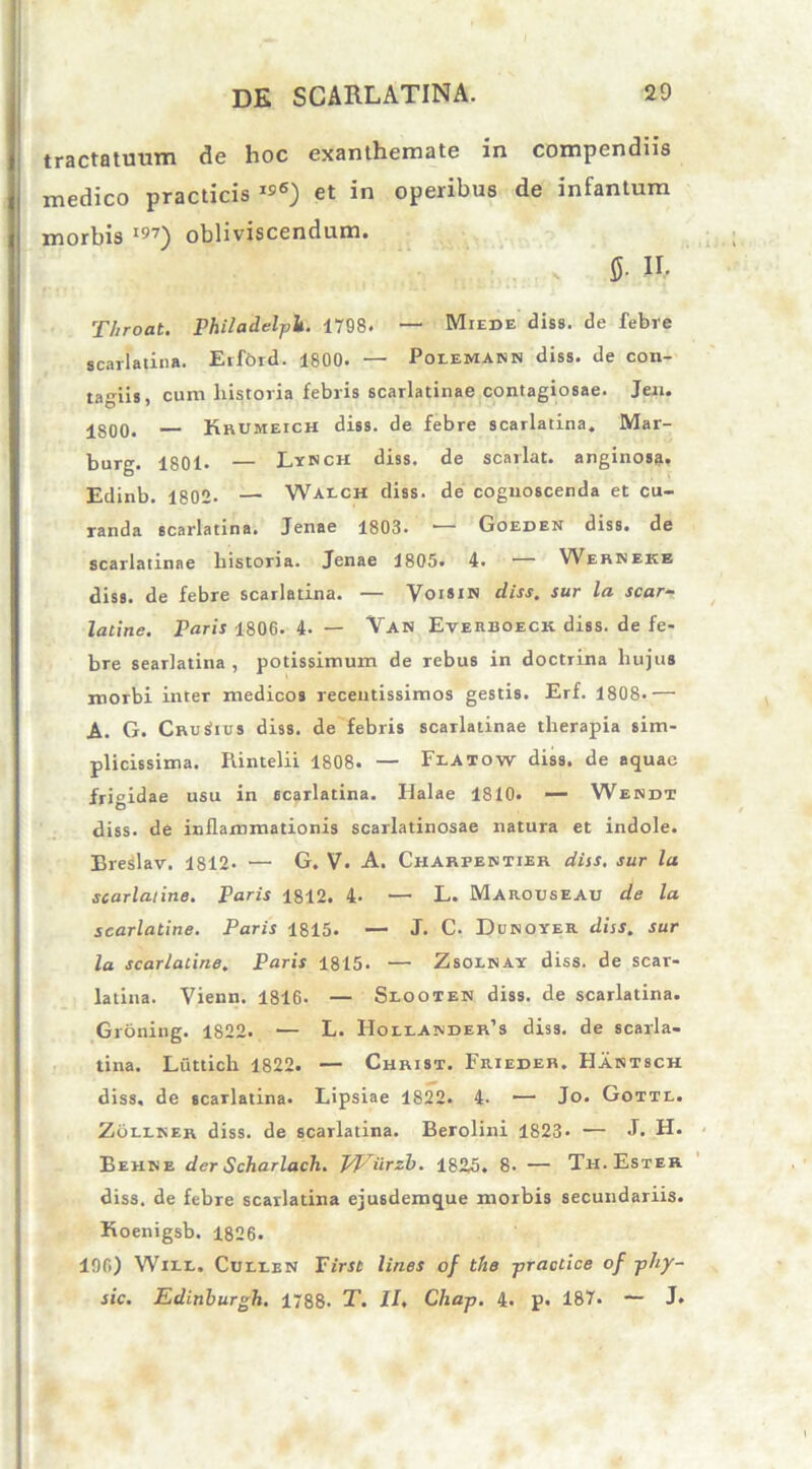 tractatuum de hoc exanthemate in compendiis medico practicis et in operibus de infantum morbis I97) obliviscendum. 5- II- Throat. Philadelplt. 1798. — Miede diss. de febre scarlatina. Erfbrd. 1800. — Polemann diss. de con- tagiis, cum historia febris scarlatinae contagiosae. Jen. 180o. — Krumeich diss. de febre scarlatina. Mar- burg. 1801. — Lynch diss. de scarlat. anginos». Edinb. 1802- — Walch diss. de cognoscenda et cu- randa scarlatina. Jenae 1803. *— Goedek diss. de scarlatinae historia. Jenae 1805. 4. — Werneke diss. de febre scarlatina. — Voisin diss. sur la scar- latine. Paris 1806. 4. — Van Everboeck diss. de fe- bre searlatina , potissimum de rebus in doctrina hujus morbi inter medicos receutissimos gestis. Erf. 1808.— A. G. CruSius diss. de febris scarlatinae therapia sim- plicissima. Rintelii 1808. — Flatow diss. de aquae frigidae usu in scarlatina. Halae 1810. — Wendt diss. de inflammationis scarlatinosae natura et indole. Breslav. 1812- — G. V. A. Charpentier diss. sur la scarlatine. Paris 1812. 4. — L. Marouseau de la scarlatine. Paris 1815. — J. C. Dunoyer diss. sur la scarlatine. Paris 1815* — Zsolnay diss. de scar- latina. Vienn. 1816. — Slooteh diss. de scarlatina. Groning. 1822. — L. Holiander’s diss. de scarla- tina. Luttich 1822. — Christ. Frieder. FIantsch diss. de scarlatina. Lipsiae 1822. 4- —* Jo. Gottl. Zollrer diss. de scarlatina. Berolini 1823* — J. H. Behke der Scharlach. J/JSiirzb. 1825. 8. — Th.Ester diss. de febre scarlatina ejusdemque morbis secundariis. Koenigsb. 1826. 196) Wile. Cuixen First lines of the -practice of phy- sic. Edinburgh. 1788. T. II, Chap. 4. p. 187. — J.