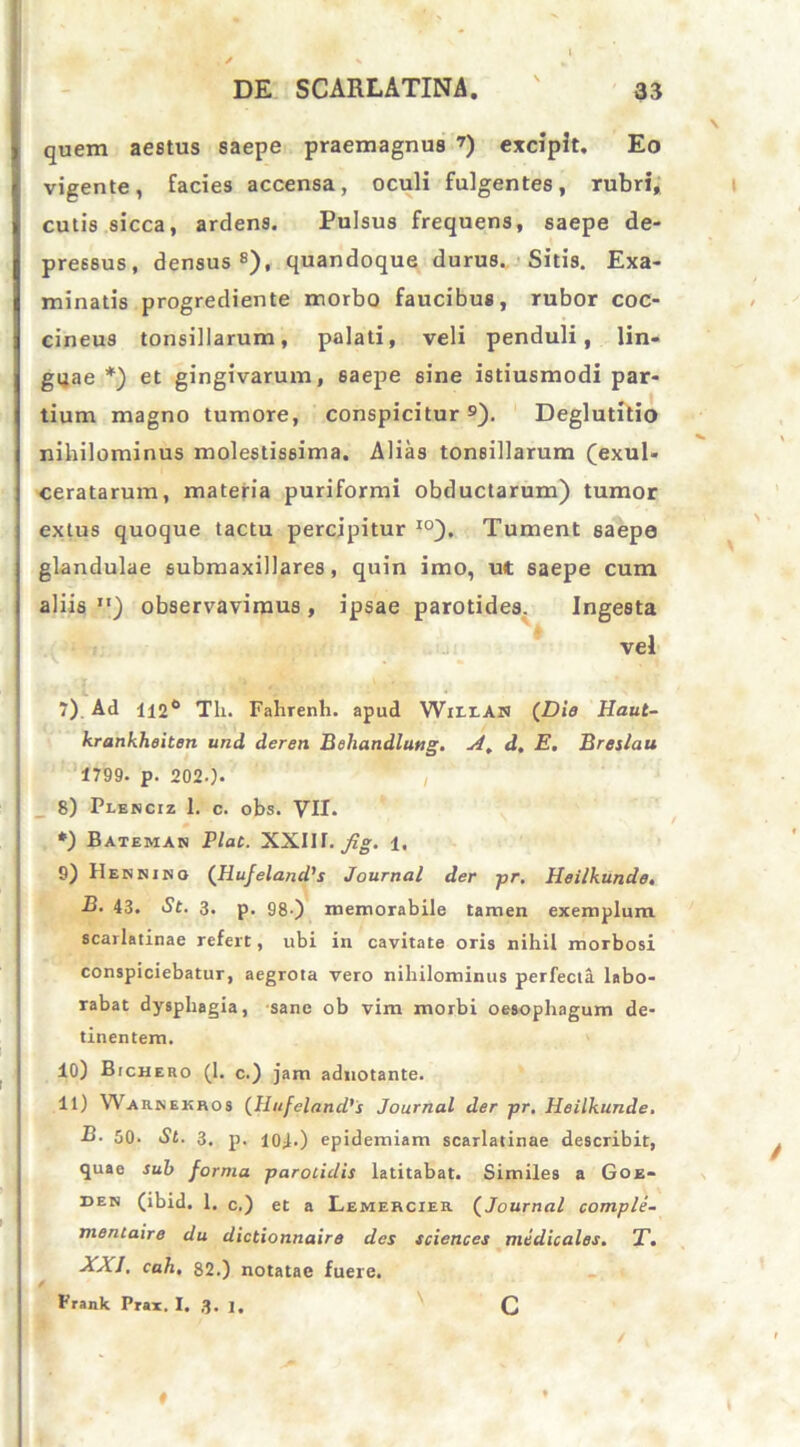 quem aestus saepe praemagnus 7) excipit. Eo vigente, facies accensa, oculi fulgentes, rubri, cutis sicca, ardens. Pulsus frequens, saepe de- pressus, densus s), quandoque durus. Sitis. Exa- minatis progrediente morbo faucibus, rubor coc- cineus tonsillarum, palati, veli penduli, lin- guae *) et gingivarum, 6aepe 6t'ne istiusmodi par- tium magno tumore, conspicitur 9). Deglutitio nihilominus molestissima. Alias tonsillarum (exul- ceratarum, materia puriformi obductarum) tumor extus quoque tactu percipitur I0). Tument saepe glandulae submaxillares , quin imo, ut saepe cum aliis ) observavimus, ipsae parotides. Ingesta vel 7) Ad 112° Tli. Fahrenh. apud W111.A1» {Die Haut- krankheiten und deren Beliandlung. A. d, E. Breslau 1799. p. 202-). 8) Plenciz 1. c. obs. VII. *) Bateman Plac. XXUI.fig. 1. 9) Hennibo {Ilufeland's Journal der pr, Heilkunde, B. 43. St. 3. p. gg.) memorabile tamen exemplum scarlatinae refert, ubi in cavitate oris nihil morbosi conspiciebatur, aegrota vero nihilominus perfecta labo- rabat dysphagia, sane ob vim morbi oesophagum de- tinentem. 10) Bichero (1. c.) jam adnotante. 11) Warbekhos (HufelancVs Journal der pr, Heilkunde, B. 50. St. 3. p. 101.) epidemiam scarlatinae describit, quae sub forma parotidis latitabat. Similes a Goe- den (ibid. 1. c.) et a Lemehcier. (Journal comple- mentaire du dictionnaire des Sciences medicales, T. XXI, cah, 82.) notatae fuere. Frank Prax. I. 3. 1. C ♦ /