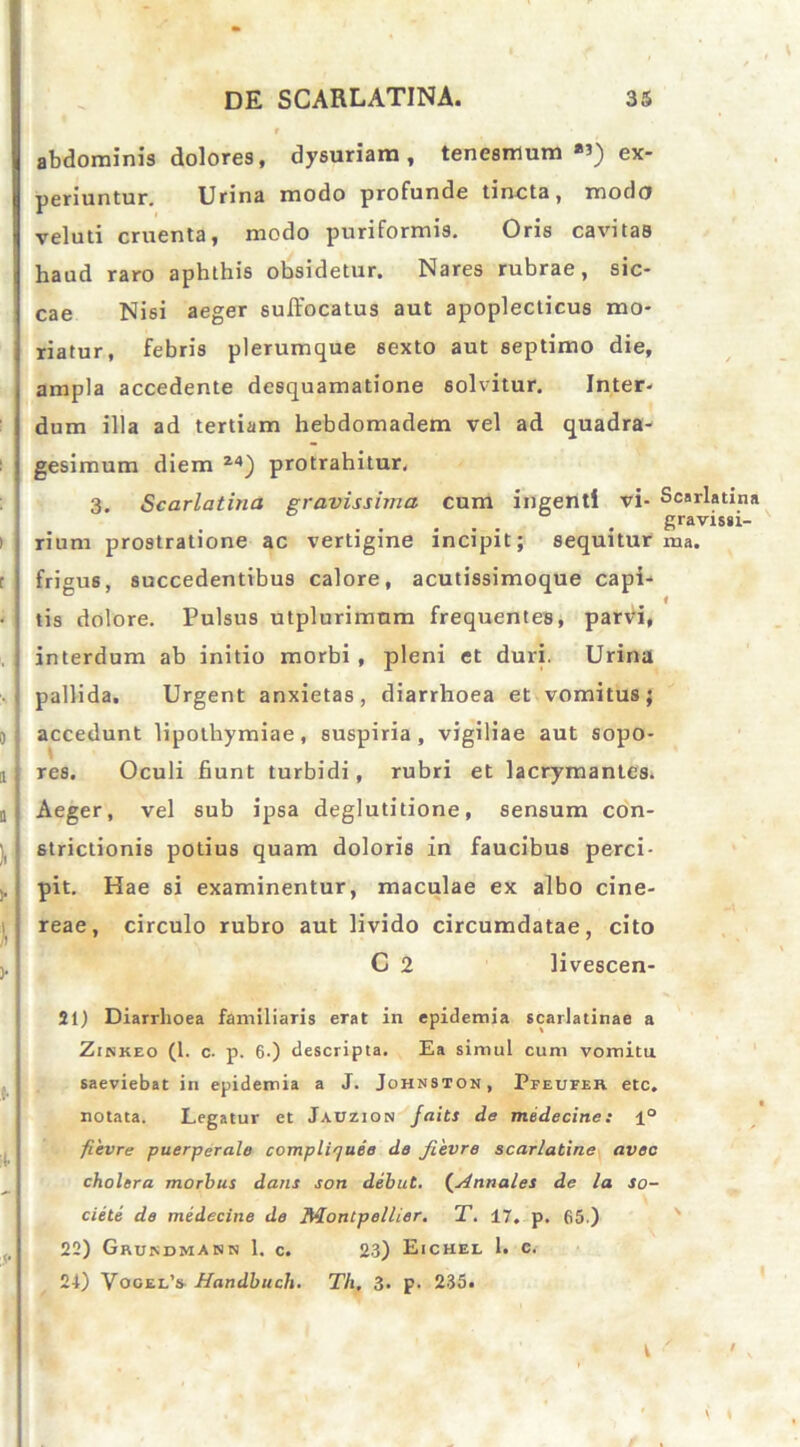 abdominis dolores, dysuriam, tenesmum *») ex- periuntur. Urina modo profunde tincta, modo veluti cruenta, modo puriformis. Oris cavitas haud raro aphthis obsidetur. Nares rubrae, sic- cae Nisi aeger suffocatus aut apoplecticus mo- riatur, febris plerumque sexto aut septimo die, ampla accedente desquamatione solvitur. Inter- dum illa ad tertiam hebdomadem vel ad quadra- gesimum diem 24) protrahitur. 3. Scarlatina gravissima cum ingenti vi- Scarlatint gravissi- rium prostratione ac vertigine incipit; sequitur ma. frigus, succedentibus calore, acutissimoque capi- tis dolore. Pulsus utplurimum frequentes, parvi, interdum ab initio morbi, pleni et duri. Urina pallida. Urgent anxietas, diarrhoea et vomitus; accedunt lipotliymiae, suspiria, vigiliae aut sopo- res. Oculi fiunt turbidi, rubri et lacrymantes. Aeger, vel sub ipsa deglutitione, sensum con- strictionis potius quam doloris in faucibus perci- pit. Hae si examinentur, maculae ex albo cine- reae, circulo rubro aut livido circumdatae, cito C 2 livescen- 51) Diarrhoea familiaris erat in epidemia scarlatinae a Zinkeo (1. c. p. 6-) descripta. Ea simul cum vomitu saeviebat in epidemia a J. Johnston, Pfeufeh. etc. notata. Legatur et Jaczion faits de medecine: 1° fievre puerperale compliquee de fievre scarlatine aveo cholera morbus dans son debut. (.Annales de la so- ciete de medecine de fldontpellier. T. 17. p. 65.) \ 22) Grundmann 1. c. 23) Eichel 1. e. 24) Vogel’s Handbucli. Th, 3. p. 235.