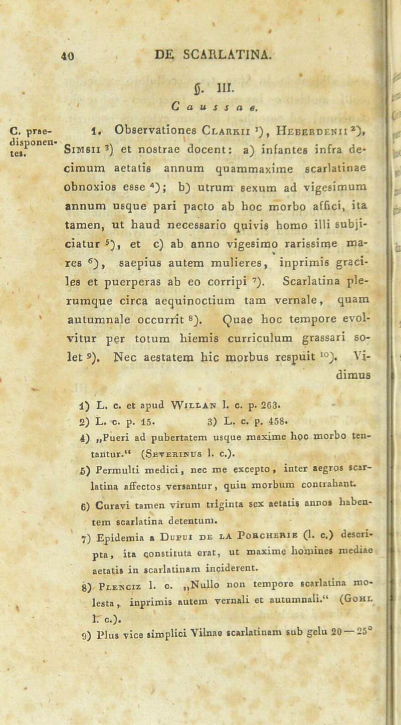 $• HI. Caussae. C. prae- 1. Observationes Clarkii ’) , Heberdenii 2), te»F°nen Simsii 3) et nostrae elocent: a) infantes infra de- cimum aetatis annum quammaxime scarlatinae obnoxios esse4); b) utrum sexum ad vigesimum annum usque pari pacto ab hoc morbo affici, ita tamen, ut haud necessario quivis homo illi subji- ciatur 5), et c) ab anno vigesimo rarissime ma- re6 6), saepius autem mulieres, inprimis graci- les et puerperas ab eo corripi 7). Scarlatina ple- rumque circa aequinoctium tam vernale, quam autumnale occurrit 8). Quae hoc tempore evol- vitur per totum hiemis curriculum grassari so- let 9). Nec aestatem hic morbus respuit I0). Vi- dimus 1) L. c. et apud Witws 1. c. p. 263- 2) L. c. p. 15. 3) L. c. p. 458. 4) „Pueri ad pubertatem usque maxime hpc morbo ten- tantur.“ (Severinus 1. c.). 5) Permulti medici, nec me excepto, inter aegros scar- latina affectos versantur, quin morbum contrahant. 6) Curavi tamen virum triginta sex aetatis annos haben- tem scarlatina detentum. 7) Epidemia a Dupui de tA PohcheRie (1. c.) descri- pta, ita constituta erat, ut maxime homines mediae aetatis in scarlatinam inciderent. 8) Peenciz 1. c. ,,Nullo non tempore scarlatina mo- lesta inprimis autem vernali et autumnali. (Gohe 1: c.). 9) Plus vice simplici Vilnae scarlatinam sub gelu 20 — 25°