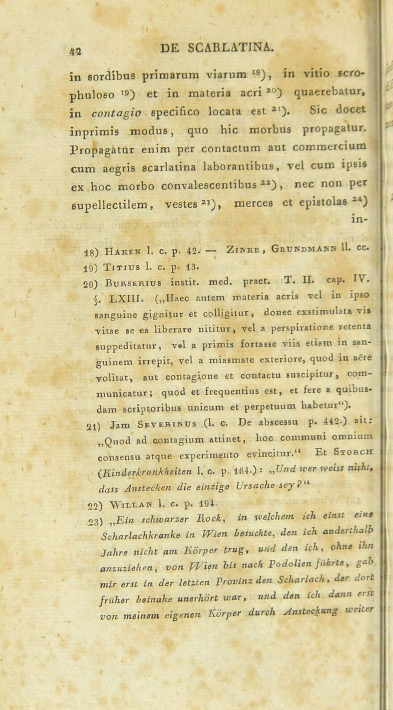 43 in sordibus primarum viarum IS), in vitio 6cro- phuloeo I9) et in materia acri 2°) quaerebatur, in contagio specifico locata est 2'). Sic docet inprimi9 modus, quo hic morbus propagatur. Propagatur enim per contactum aut commercium cum aegris scarlatina laborantibus, vel cum ipsi® ex hoc morbo convalescentibus22), nec non per supellectilem, vestes23), merces et epistolas 24) in- 18) HAKEN 1. C. p. 42- — ZlKKE, GrUNDMAKK 11. cc. 19) Titius 1. c. p. 13. 20) Burserius instit. med. pract. T. II. cap. I\ . §. LXI1I. („Haec autem materia acris vel in ipso sanguine gignitur et colligitur, donec exstimulata vis vitae se ea liberare nititur, vel a perspiratione retenta suppeditatur, v»l a primis fortasse viis etiam in san- guinem irrepit, vel a miasmate exteriore, quod in aere volitat, aut contagione et contactu suscipitur, com- municatur; quod et frequentius est, et fere a quibus- dam scriptoribus unicum et perpetuum habetur11). 21) Jam Sevehinus (1. c. De abscessu p. 442.) ait: ,,Quod ad contagium attinet, hoc communi omnium cotisensu atque experimento evincitur.** Et Storch {Rinderkrcmkhehen 1. c. p. 164.) : „Und iver weiss nifht, dass Anstecken die einzige Lrsache scy ? “ 22) WiUAB 1. c. p. 194 23) „Ein schwarzer Rock, in welchem icli einst ei ne Scharlachkranke in Wien besuchte, den ich anderihalb Jahre nicht am liorper trug, und den ich, ohne ihn anzuziehen, von Wien bis nach Podolien fukrte, gab mir erst in der letzten Provinz den Scliarlac/t, der dort friihor beinahe unerhbrt war, und den ich dann erst von meinem eigenen Kiirper durch Ansteckung wcilcr