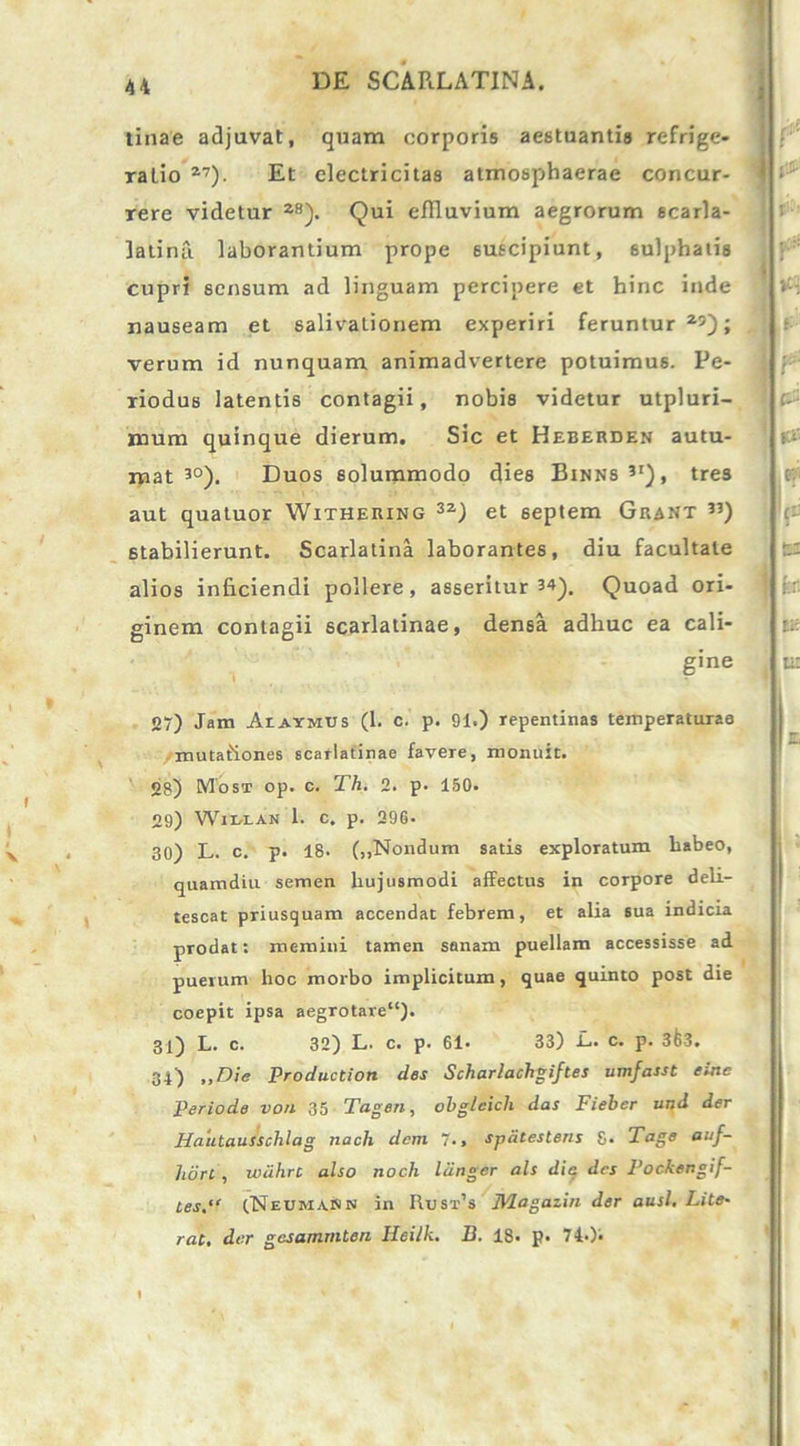 tinae adjuvat, quam corporis aestuantis refrige- ralio 27). Et electricitas atmosphaerae concur- rere videtur as). Qui effluvium aegrorum scarla- latina laborantium prope suscipiunt, sulphatis cupri sensum ad linguam percipere et hinc inde nauseam et salivationem experiri feruntur25); verum id nunquam animadvertere potuimus. Pe- riodus latentis contagii, nobis videtur utpluri- mum quinque dierum. Sic et Heberden autu- mat 3°). Duos solummodo dies Binns?i), tres aut quatuor Withering 3z) et 6eptem Gjrant ”) 6tabilierunt. Scarlatina laborantes, diu facultate alios inficiendi pollere, asseritur 34). Quoad ori- ginem contagii scarlatinae, densa adhuc ea cali- gine 27) Jam Aiaymds (1. c. p. 91.) repentinas temperaturae mutaiiones scarlatinae favere, monuit. 28) Most op. c. Th. 2. p. 150. 29) Wir-LAN 1. c. p. 29G- 30) L. c. p. 18. (,,Nondum satis exploratum babeo, quamdiu semen hujusmodi affectus in corpore deli- tescat priusquam accendat febrem, et alia sua indicia prodat: memini tamen sanam puellam accessisse ad puerum hoc morbo implicitum , quae quinto post die coepit ipsa aegrotare11). 31) L. c. 32) L. c. p. 61- 33) L. c. p. 3&3. 34) ,,Die Productiori des Scharlachgiftes umfasst eine Periode von 35 Tagen, ohglcich das Fieber und der Hautausschlag nach dem , spdtestens g. Tage auf- horc , wiihrc also tioch liingcr ais die des Pockengif- tes.“ cNeumaNn in Rusx’s Magazin der ausi. Lite- rat, der gcsamrnten Heilk. D. 18« p. Ti-)‘ r pOi r ii: & f» I y 63 fer. m 9&