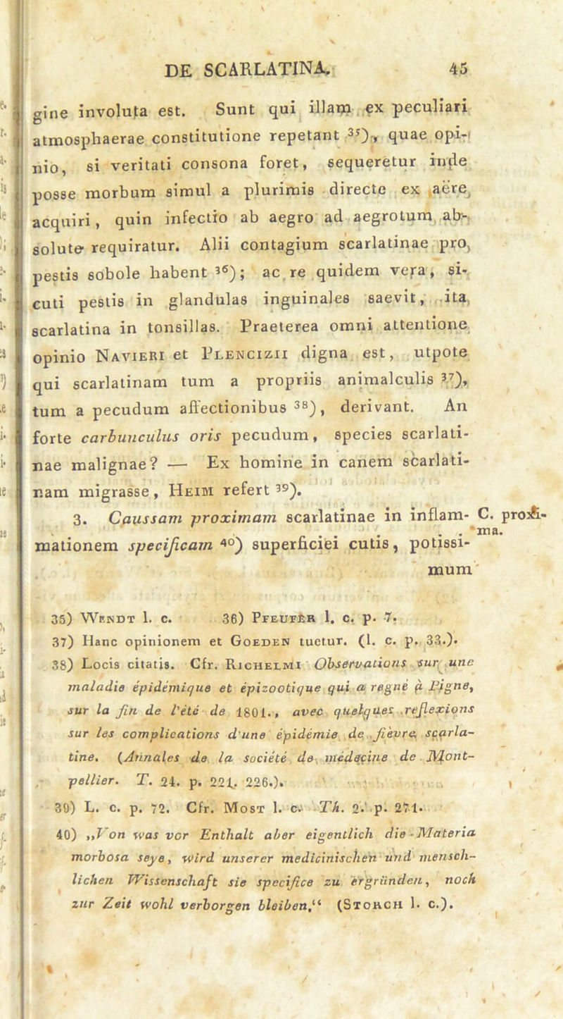 gine involuta est. Sunt qui illam ex peculiari atmospliaerae constitutione repetant 35>, quae opi- nio, si veritati consona foret, sequeretur inde posse morbum simul a plurimis directe ex aere, acquiri, quin infectio ab aegro ad aegrotum ab- solute requiratur. Alii contagium scarlatinae pro, pestis sobole habent 3(S); ac re quidem vejra, si- cuti pestis in glandulas inguinales saevit, ita, scarlatina in tonsillas. Praeterea omni aLtentione opinio Navieri et Plencizii digna est, utpote qui scarlatinam tum a propriis animalculis V), tum a pecudum affectionibus38), derivant. An forte carbunculus oris pecudum, species scarlati- nae malignae? — Ex homine in canem scarlati- nam migrasse , Heim refert 39). 3. Caussam proximam scarlatinae in inflam- C. proA- . ... • • *ma. mationem specificam 4°) superficiei cutis, potissi- mum 35) Wr.NDT 1. c. 36) Pfeutisr 1, c. p. 7. 37) Hanc opinionem et Goeden tuetur. (1. c. p. 33*)* 38) Locis citatis. Cfr. Richelmi Observationi sur une maladie epidemir/ue et epizootique qui a regne fi Fjgne, sur la fin de l’etc de 1801., avec quelyaes reflexions sur les complicatione d une epidemie de .Ji'evre, scarla- tine, (Annales de la socie te de mcdacine de JVlont- i pellier. T. 24. p. 22L 226.). \ 30) L. c. p. 72. Cfr. Most 1. c. Th. 2-' p- 271- 40) „1 on was ver Entlialt aber eigentlich die-Materia morbosa seye, wird unserer medicinisclien uiid menscli- lichcn TVisscnschaft sie specifice zu ergriinden, noch zur Zeit wohl verborgen bleibenf‘ (Stohch 1. c.). t /