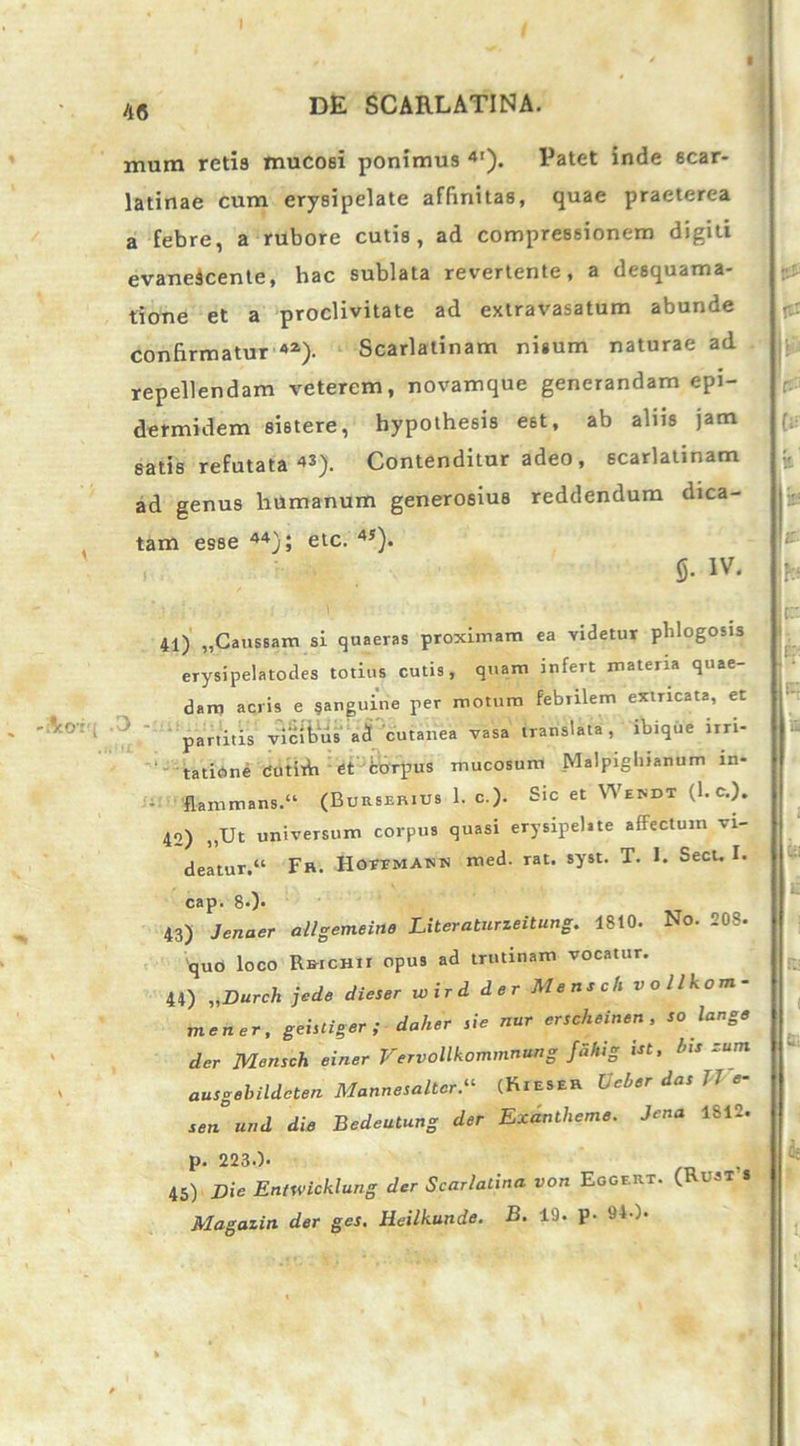 muin retia mucosi ponimus 4'). Patet inde scar- latinae cum erysipelate affinitas, quae praeterea a febre, a rubore cutis, ad compressionem digiti evanescente, hac sublata revertente, a desquama- tione et a proclivitate ad extravasatum abunde confirmatur 4Z). Scarlatinam nisum naturae ad repellendam veterem, novamque generandam epi- dermidem sistere, hypothesis est, ab aliis jam satis refutata 43). Contenditur adeo , scarlatinam ad genus humanum generosius reddendum dica- tam esse 44); etc. 4y). 5- iv. 41) „Caitssam si quaeras proximam ea videtur phlogosis erysipelatodes totius cutis, quam infert materia quae- dam acris e §anguine per motum febrilem extricata, et partitis vicibus aci cutanea vasa translata, ibtque irri- tatione tjutirh et fcorpus mucosum Malpigltianum m- flammans.“ (Burserius 1. c.)- Sic et VVendt (1. c.). 42) „Ut universum corpus quasi erysipel.te affectum vi- deatur.“ Fr. HOVFMANn med. rat. syst. T. 1. Sect. I. cap. 80- 43) Jenaer allgemeine Literaturzeitung. 1810. No. 208. quo loco Rrichii opus ad trutinam vocatur. 44) „Durch jede dieser wird der Mensch vollkom- mener, geisliger ; daher sie nur erscheinen , so lange der Mensch einer VervoUkommntm g Jdhig Ut, his zum ausgebildeten Mannesaltcr“ (Kieser Ucher das TJ e- senund die Bedeutung der Exantlieme. Jena 1812. p. 223.). 45) j)ie Entwicklung der Scarlatina von Eggert. Magazin der ges. Heilkunde. B. 19. p- 910- (Rust’s