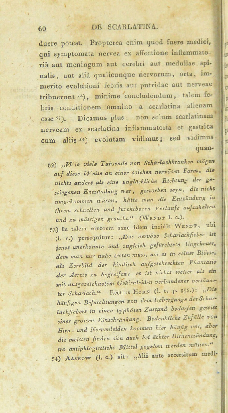 t GO DE SCARLATINA. duere potest. Propterea enim quod fuere medici, qui symptomata nervea ex allectione inflammato- ria aut meningum aut cerebri aut medullae spi- nalis, aut alia qualicunque nervorum, orta, im- merito evolutioni febris aut putridae aut nerveae tribuerunt52), minime concludendum, talem fe- bris conditionem omnino a scarlatina alienam esse ”). Dicamus plus : non solum scarlatinam nerveam ex scarlatina inflammatoria et gastrica cum aliis 54) evolutam vidimus; sed vidimus quan- 52) „Wie viele Tausende von Scharlachkranken mogen auf diese Weise an einer solchen nervosen Form, du> nichts anders ais eine ungluckliche Richtung der ge stiegenen Entziindung war, gestorben seyn, die nicht umgekommen tvdren, hiitte man die Entzundung in ihrern schnellen and furclubarcn Ferlaufe aujzuhahen und zu mdssigen gesucht.“ (Wesdt 1. c.). 53) In talem errorem sane idem incidit Wesdt, ubi (1. c.) persequitur: „Das nervose Scharlachfieler ist jenes unerkannte und zugleich gejiirchtete Ungeheuer, dem man nur nahe treten muss, um es in seiner Biosse, ais Zerrbild der kindiscli aufgeschreckten Phantasia der Acrzte zu begreifen; es ist nichts weiter ais ein mit ausgczeiclinetem (fehirnleiden verbundener vershum- ter Scharlach.11 Rectius Hors (1. c. p. 395.): „Die hiiufigen Befiirc/uungen von dem Uebergange des Schar- lachfiebers in einen typhosen Zustand bedurfen geuiss ciner grossen Einschrdnkung. Bedenkliche Zujiille von Hirn- und Nervenleiden kommen hier haufig i °r, aber die meisten finden sich auch hei dchter Hirnentzhndung, w0 antiphlogistisclic MUtel gegeben werden mussent 54) Aaskow (1. c.) ait: „Alii *nte accersitum medi-