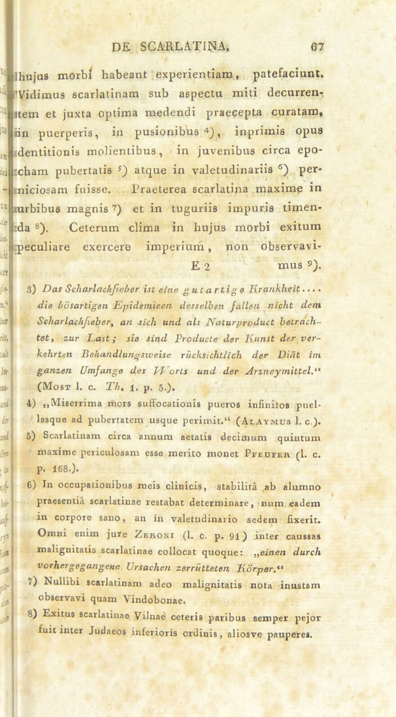 / Ihujus morbi habeant experientiam, patefaciunt. ^ 'Vidimus scarlatinam sub aspectu miti decurren- ttem et juxta optima medendi praecepta curatam, iin puerperis, in pusionibus4), inprimis opus identitionis molientibus, in juvenibus circa epo- :cbam pubertatis s) atque in valetudinariis 6) per- tniciosam fuisse. Praeterea scarlatina maxime in mrbibus magnis7) et in tuguriis impuris timen- :da s). Ceterum clima in hujus morbi exitum peculiare exercere imperium, non observavi* E 2 mus 9). ife- x. irji ntfi| mll /a- na- kd h p' ; ** 4 }#■ 4 ■0 ?»■ I* 3) Das Scharlachfieber ist eine g u C a rti g e Ixrankheit.... die bbsartigen Epidemieen desselben falleu nicht dem Scharlachfieber, an sich und ais Naturproduct betrach- tet, zur Last ; sie sind Producte der Kunst der ver- kehrten Behandlungsiveise riicksichtlich cler Dicit im ganzen Unifange des PEorls und der udrzneymittel.“ (Most 1. c. T/u 1. p. 5.). 4) „ Miserrima mors suffocationis pueros infinitos puel- lasque ad pubertatem usque perimit.“ (Alamus 1. c ). o) Scarlatinam circa annum aetatis decimum quintum maxime periculosam esse merito monet Pfeueeh (1. c. p. 168.). 6) In occupationibus meis clinicis, stabilita ab alumno praesentia scarlatinae restabat determinare, num eadem in corpore sano, an in valetudinario sedem fixerit. Omni enim jure Zeroni (1. c. p. 91) inter caussas malignitatis scarlatinae collocat quoque: „einen clurch vorhergegangene Ursachen zerrihteten Korper.“ ‘) Nullibi scarlatinam adeo malignitatis nota inustam observavi quam Vindobonae. 8) Exitus scarlatinao Vilnae ceteris paribus semper pejor fuit inter Judaeos inferioris ordinis, aliosve pauperes.