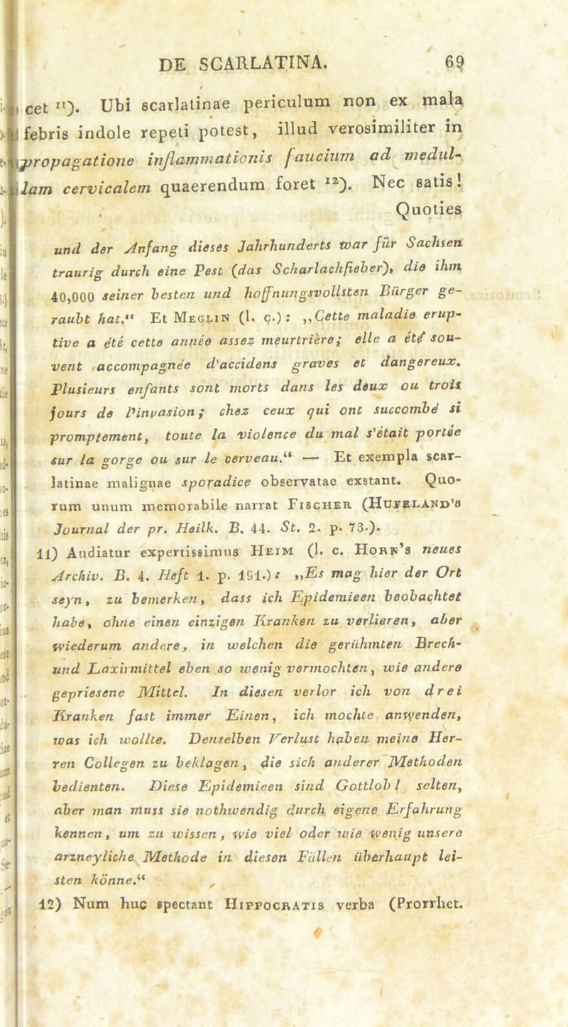 cet I!). Ubi scarlatinae periculum non ex mala febris indole repeti potest, illud verosimiliter in propagatione injlammationis faucium ad medul- lam cervicalem quaerendum foret I2). Nec satis. , Quoties und der Anfang dieses Jahrhunderts tvar fur Sachsen traurig durcli eine Pest (das Sckarlachfieber), die ihm 40,000 seiner besten und hoffnungsvollsten Biirger ge- raubt hau Et Meglin (1. c.): „Cette maladie erup- tive a et i cette annee assez meurtriere; elle a et? sou- vent accompagnee d' accidens graves et dangereux. Plusieurs enfants sont morts dans les deux ou troii jours de IHneasion; chez ceux qui onc succombe si promptement, toute la violence du mal s'etait portee sur la vor^e ou sur le cerveau— Et exempla scar- O O latinae malignae sporadice observatae exstant. Quo* rum unum memorabile narrat Fischeb (Hueeland’o Journal der pr. Heilk. B. 44. St. 2. p. 73-)- 11) Audiatur expertissimus TIeim (1. c. Horn’s neues Archiv. B. 4. Heft 1. p. ISIO' >,£* tnag hier der Ort scyn, zu bemerken, dass ich Epidemieen beobachtet habe, ohne einen einzigen Ixranken zu vorlieren, al>er tvicderum andere, in welchen die geriihmten Brech- und Laxirmittel ebcn so wenig vermochten, wie andere gepriesene IVUtlel. In diesen verior ich von drei Jiranken fast immer Einen, ich moclilc anwenden, icas ich wollte. Denselben Yerlust haberi meine Her- rcn Collegen zu beklagen, die sich anderer IVIethoden bedienten. Dicse Epidemieen sind Gottlob 1 sclten, aber rnan muss sie nothivendig durch eigcne Erfahrung kertncn, um zu wisscn, wie viel odcr wie wenig unscre arzneyliche Methode in diesen pullen iiberhau.pt lei- sten konne, 12) Num huc «pectant Hippocratis verba (Prorrhct. f