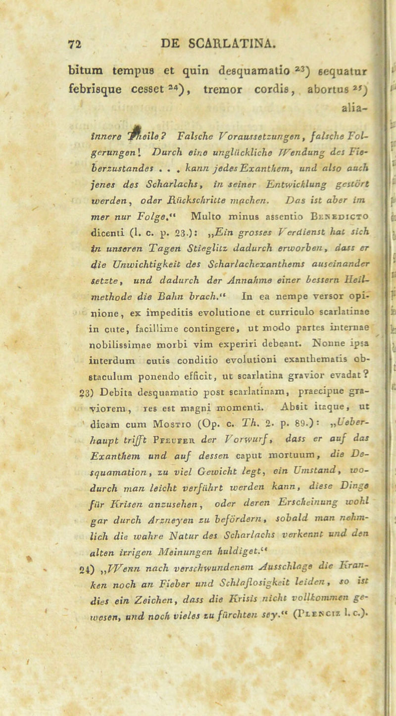 bitum tempus et quin desquamatio 23) sequatur febrisque cesset34), tremor cordis, abortus2*) alia- Inncre 'fiieile 7 Falsche Voraussetzungen, falsche Fol- gcrungen I Durch eirie ungliickliche TFendung des Fie- berzustandes ... kann jedes Exanthem, und also auch jenes des Scharlachs, in seiner Entwicklung gestdrt iverden, oder Fiickschriue mpchcn. Das ist aber im mer nur FolgeMulto minus assentio Besedicto dicenti (1. c. p. 23-)! ,,.E<n grosses Vcrdienst hac sich fn unseren Tagen Stieglitz dadurch erworben, dass er die Unwichtigkeit des Scharlachexanthems auseinander setzte, und dadurch der Annahme einer bessern Heil- meihode die Bahn brach.“ In ea nempe versor opi- nione, ex impeditis evolutione et curriculo scarlatinae in cute, facillime contingere, ut modo partes internae nobilissimae morbi vim experiri debeant. Nonne ipsa interdum cutis conditio evolutioni exanthematis ob- staculum ponendo efficit, ut scarlatina gravior evadat? 23) Debita desquamatio post scarlatinam, praecipue gra- viorem, res est magni momenti. Absit itaque, ut dicam cum Mostio (Op. c. Th. 2- p- 89.)= ,,Leber- hau-pt trijft Pfeuper der Vorwurf, dass er auf das Exanthem und auf dessen caput mortuum, die De- squamation, zu viel Gewicht legt, ein Umstand, wo- durch man leicht verfiihrt werden kann, diese Dinge fur Krisen anzusehen, oder deren Erscheinung wohl gar durch Arzneyen zu befordern, sobald man nehm- lich die ivahre Natur des Scharlachs verkennt und den alten itrigen Meinungen huldiget.11 24) „VFenn nach verschwundenem Ausschlage die Iiran- ken noch an Fieber und Schlaflosigkeit leidcn , so ist dies ein Zeichen, dass die Krisis nichc vollkommen ge- wesen, und noch vieles zu furchten sey.,t (Blenciz 1. c.).