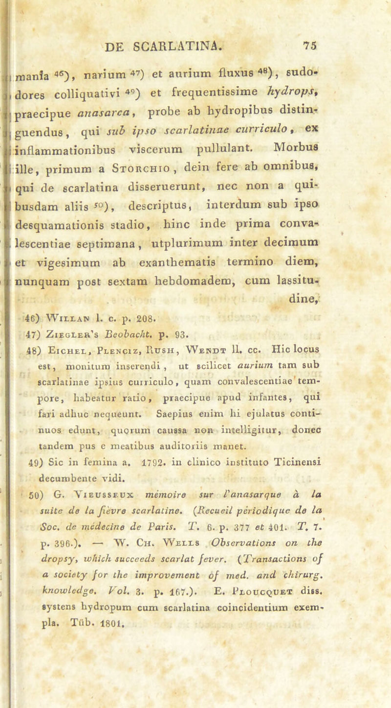 mania46), narium47) et aurium fluxus48), sudo- dores colliquativi 49) et frequentissime hydrops, praecipue anasarca, probe ab hydropibus distin- guendus , qui sub ipso scarlatiuue curriculo, ex inflammationibus viscerum pullulant. Morbus ille, primum a Stokchio, dein fere ab omnibus, qui de scarlatina disseruerunt, nec non a qui- busdam aliis !0), descriptus, interdum sub ipso de6quamationis stadio, hinc inde prima conva- lescentiae septimana, utplurimum inter decimum et vigesimum ab exanthematis termino diem, nunquam post sextam hebdomadem, cum lassitu- dine, 46) Wiixan 1. c. p. 208. 47) Ziegler’s Beobac/it. p. 93. 48) Eichel, Plenciz, Hush, Webdt 11. cc. Hic locus est, monituro inserendi, ut scilicet aurium tam sub scarlatinae ipsius curriculo, quam convalescentiae tem- pore, habeatur rado, praecipue apud infantes, qui fari adhuc nequeunt. Saepius enim hi ejulatus conti- nuos edunt, quorum caussa non intelligitur, donec tandem pus e meatibus auditoriis manet. 49) Sic in femina a. 1792. in clinico instituto Ticinensi decumbente vidi. 50) G. Yieusseux memoire sur l'anasarque a la suite de la Jievre scarlatine. (Recueil periodique de la iSoc. de medecine de Paris. T. 6. p. 377 et 401. T. 7. p. 396-). —• W. Ch. Weles Obscrvations on the dropsy, which succccds scarlat fever. (Transactions of a society for the improvement of med. and chirurg. knowledge. Vol. 3. p. 167.). E. Peoucquet dies, systens hydropum cum scarlatina coincidentium exem- pla. Tub. 1801.