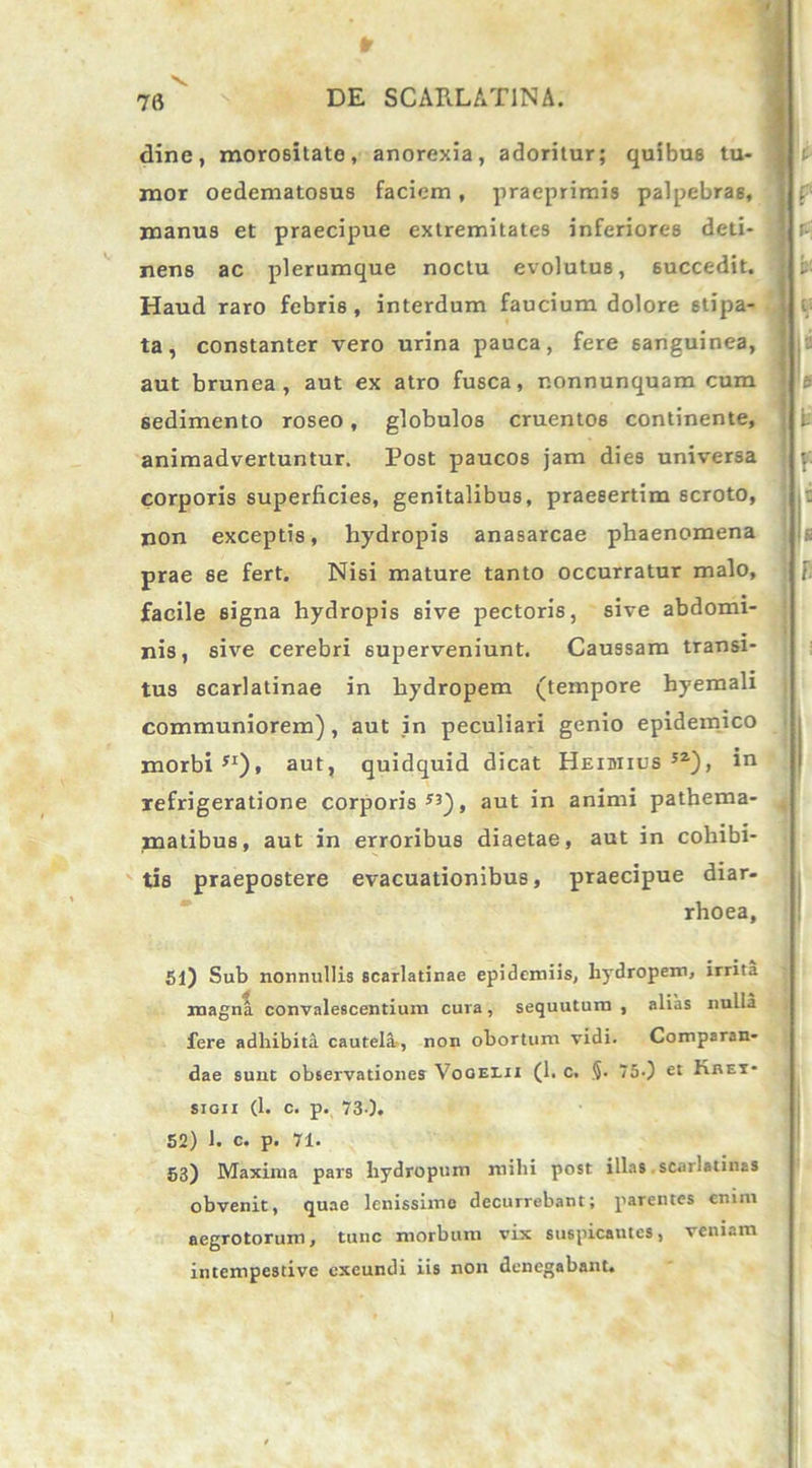 Sr 76 DE SCARLATINA. dine, morositate, anorexia, adoritur; quibu6 tu- mor oedematosus faciem, praeprimis palpebras, manus et praecipue extremitates inferiores deti- nens ac plerumque noctu evolutus, 6uccedit. Haud raro febris, interdum faucium dolore stipa- ta, constanter vero urina pauca, fere sanguinea, aut brunea , aut ex atro fusca, r.onnunquam cum sedimento roseo, globulos cruentos continente, animadvertuntur. Post paucos jam dies universa corporis superficies, genitalibus, praesertim scroto, non exceptis, hydropis anasarcae phaenomena prae se fert. Nisi mature tanto occurratur malo, facile signa hydropis sive pectoris, sive abdomi- nis, sive cerebri superveniunt. Caussam transi- tus scarlatinae in hydropem (tempore hyemali communiorem) , aut in peculiari genio epidemico morbi51), aut, quidquid dicat Heibiius 5Z), io refrigeratione corporis53), aut in animi pathema- . matibus, aut in erroribus diaetae, aut in cohibi- tis praepostere evacuationibus, praecipue diar- rhoea, 51) Sub nonnullis scarlatinae epidemiis, hydropem, irrita magna convalescentium cura, sequutum , alias nulla fere adhibita cautela-, non obortum vidi. Comparan- dae sunt observationes Voqei.ii (1. c. §. 750 et Kbet- sioii (1. c. p. 73-1. 52) 1. c. p. 71. 53) Maxima pars hydropum mihi post illas scarlatina* obvenit, quae lenissime decurrebant; parentes enim aegrotorum, tunc morbum vix suspicautes, veniam intempestive exeundi iis non denegabant.